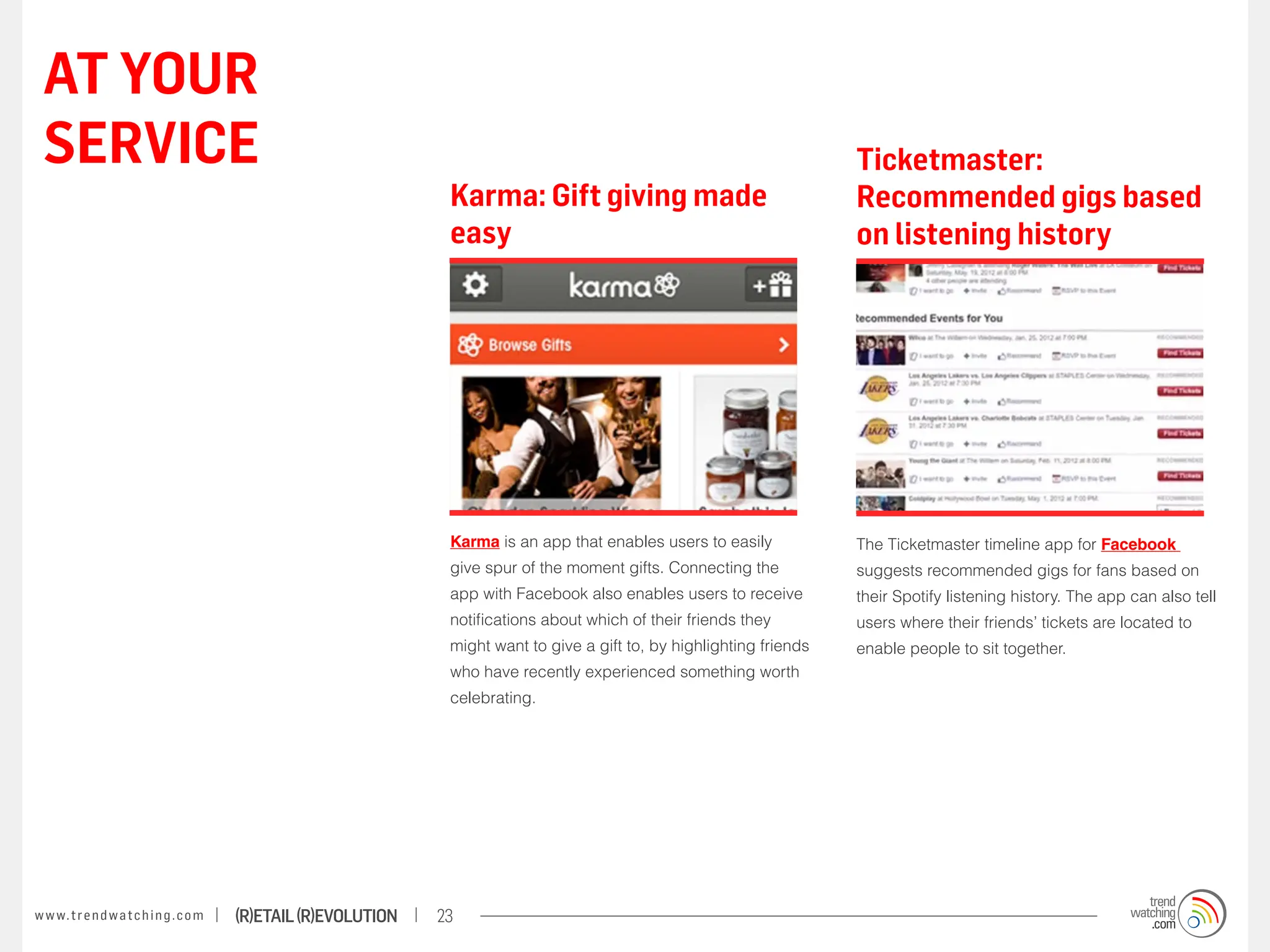 AT YOUR
 SERVICE                                                                                                                    Ticketmaster:
                                                                    Karma: Gift giving made                                 Recommended gigs based
                                                                    easy                                                    on listening history




                                                                    Karma is an app that enables users to easily            The Ticketmaster timeline app for Facebook
                                                                    give spur of the moment gifts. Connecting the           suggests recommended gigs for fans based on
                                                                    app with Facebook also enables users to receive         their Spotify listening history. The app can also tell
                                                                    notifications about which of their friends they         users where their friends’ tickets are located to
                                                                    might want to give a gift to, by highlighting friends   enable people to sit together.
                                                                    who have recently experienced something worth
                                                                    celebrating.




w w w. t r e n d w a t c h i n g . c o m   (R)etail (R)evolution   23
 