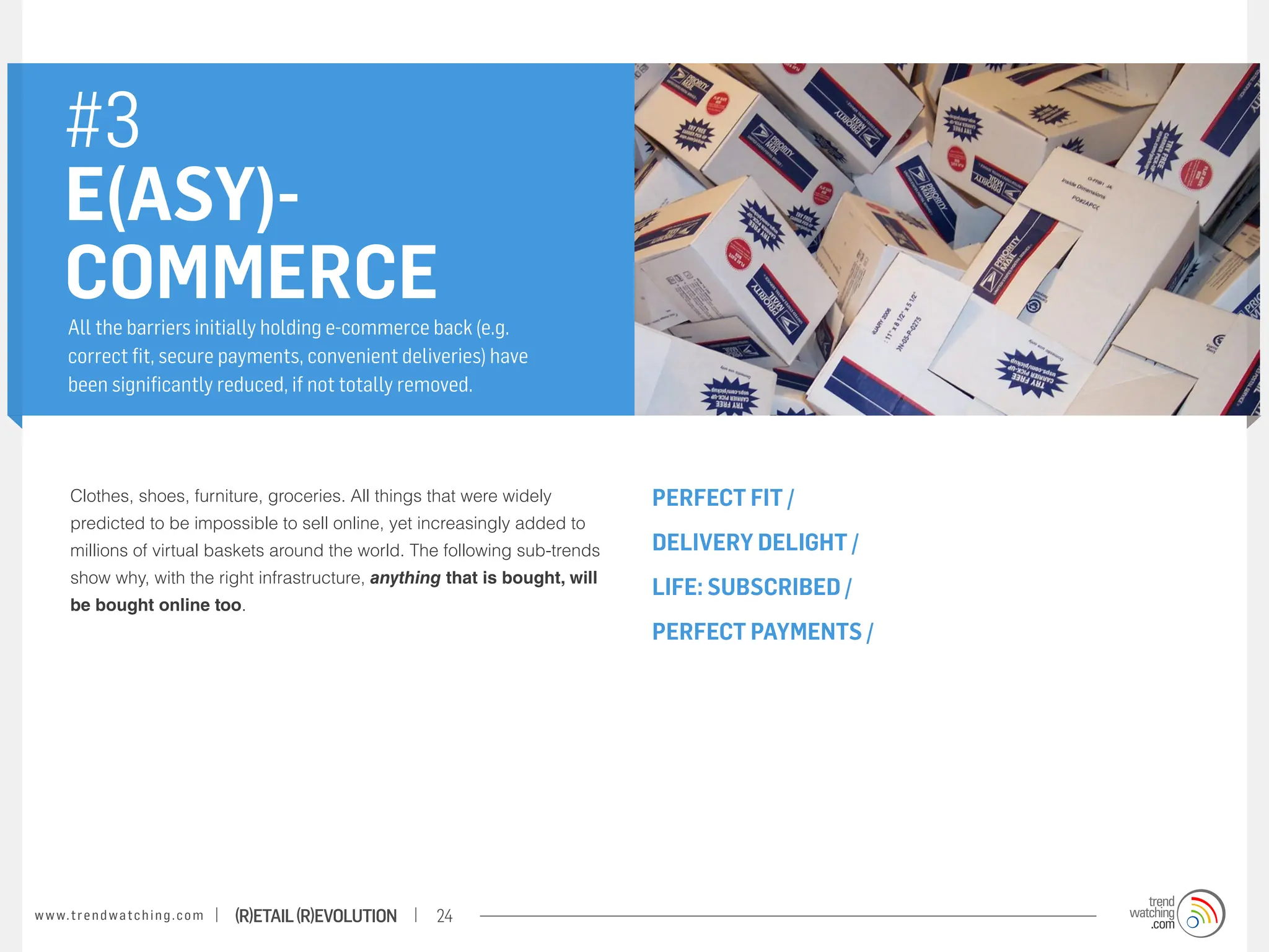 #3
       E(ASY)-
       COMMERCE
       All the barriers initially holding e-commerce back (e.g.
       correct fit, secure payments, convenient deliveries) have
       been significantly reduced, if not totally removed.




        Clothes, shoes, furniture, groceries. All things that were widely        PERFECT FIT /
        predicted to be impossible to sell online, yet increasingly added to
        millions of virtual baskets around the world. The following sub-trends   DELIVERY DELIGHT /
        show why, with the right infrastructure, anything that is bought, will
                                                                                 LIFE: SUBSCRIBED /
        be bought online too.
                                                                                 PERFECT PAYMENTS /




w w w. t r e n d w a t c h i n g . c o m   (R)etail (R)evolution   24
 