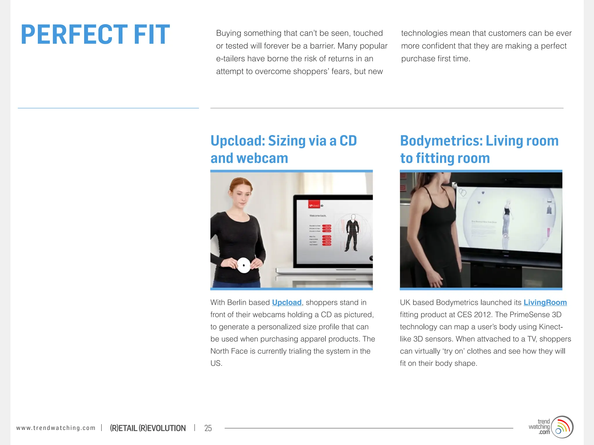 PERFECT FIT                                                            Buying something that can’t be seen, touched
                                                                        or tested will forever be a barrier. Many popular
                                                                                                                            technologies mean that customers can be ever
                                                                                                                            more confident that they are making a perfect
                                                                        e-tailers have borne the risk of returns in an      purchase first time.
                                                                        attempt to overcome shoppers’ fears, but new




                                                                    Upcload: Sizing via a CD                                Bodymetrics: Living room
                                                                    and webcam                                              to fitting room




                                                                    With Berlin based Upcload, shoppers stand in            UK based Bodymetrics launched its LivingRoom
                                                                    front of their webcams holding a CD as pictured,        fitting product at CES 2012. The PrimeSense 3D
                                                                    to generate a personalized size profile that can        technology can map a user’s body using Kinect-
                                                                    be used when purchasing apparel products. The           like 3D sensors. When attvached to a TV, shoppers
                                                                    North Face is currently trialing the system in the      can virtually ‘try on’ clothes and see how they will
                                                                    US.                                                     fit on their body shape.




w w w. t r e n d w a t c h i n g . c o m   (R)etail (R)evolution   25
 