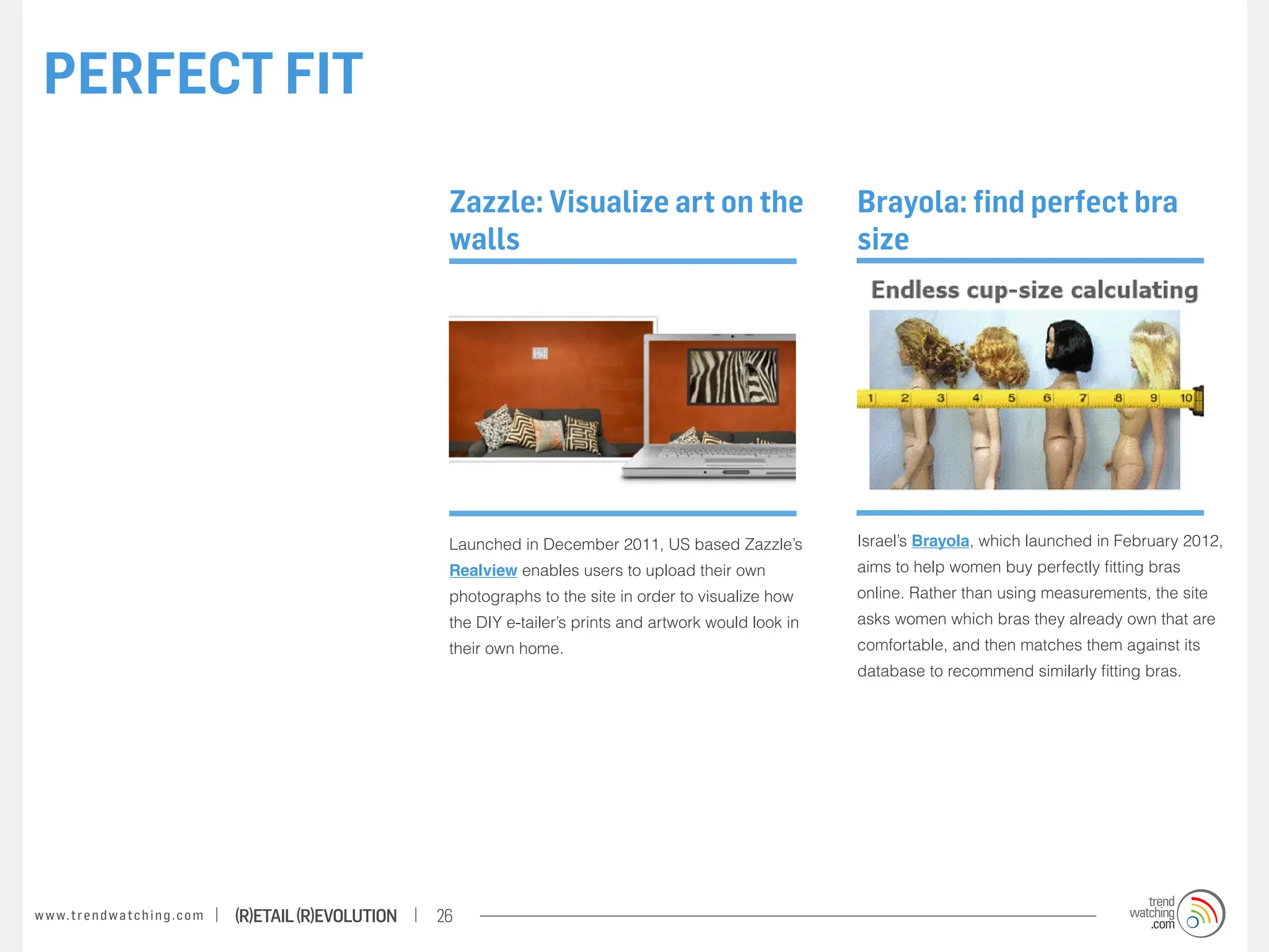 PERFECT FIT

                                                                    Zazzle: Visualize art on the                          Brayola: find perfect bra
                                                                    walls                                                 size




                                                                    Launched in December 2011, US based Zazzle’s          Israel’s Brayola, which launched in February 2012,
                                                                    Realview enables users to upload their own            aims to help women buy perfectly fitting bras
                                                                    photographs to the site in order to visualize how     online. Rather than using measurements, the site
                                                                    the DIY e-tailer’s prints and artwork would look in   asks women which bras they already own that are
                                                                    their own home.                                       comfortable, and then matches them against its
                                                                                                                          database to recommend similarly fitting bras.




w w w. t r e n d w a t c h i n g . c o m   (R)etail (R)evolution   26
 