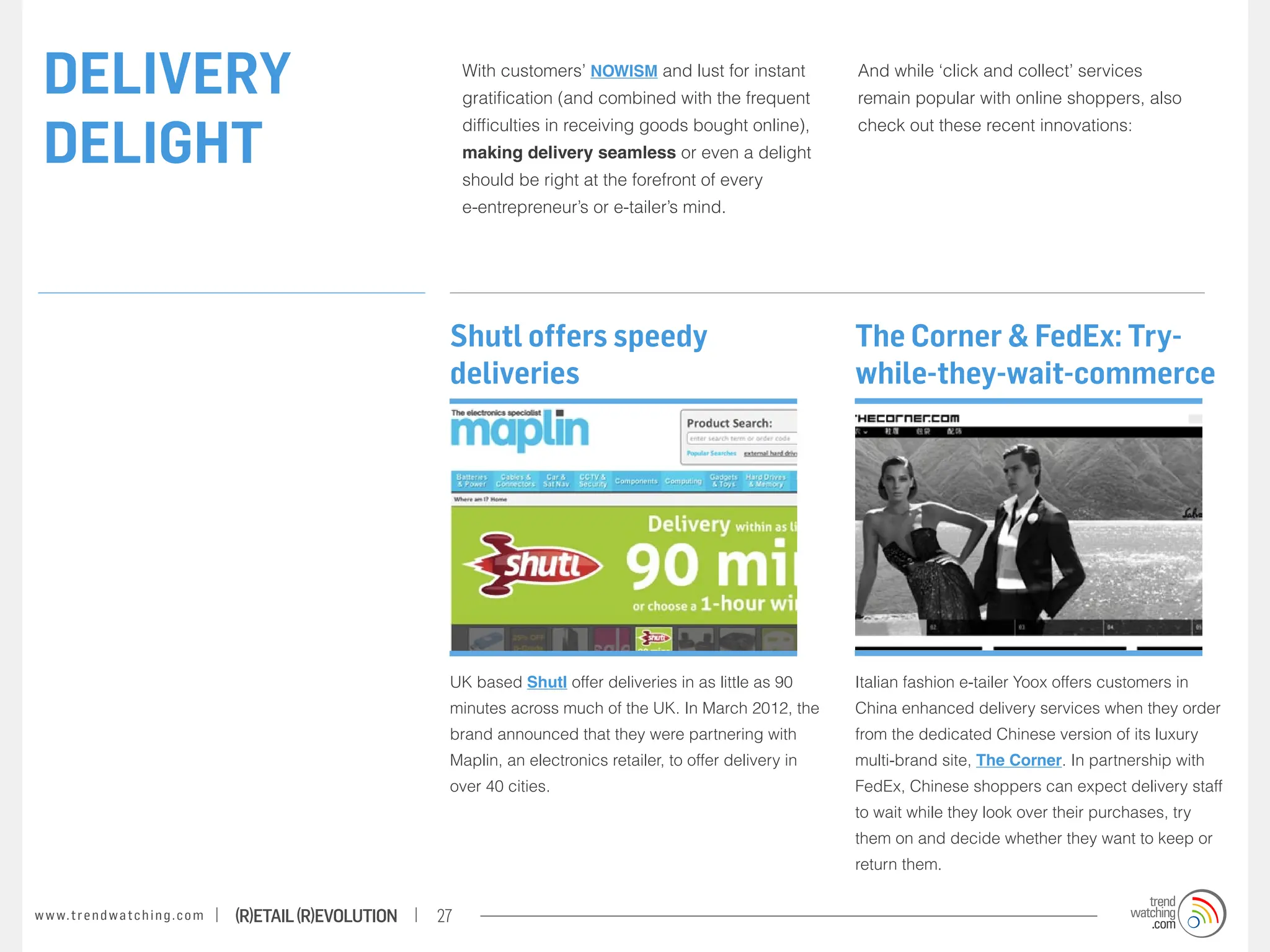 DELIVERY                                                               With customers’ NOWISM and lust for instant
                                                                        gratification (and combined with the frequent
                                                                                                                            And while ‘click and collect’ services
                                                                                                                            remain popular with online shoppers, also


 DELIGHT
                                                                        difficulties in receiving goods bought online),     check out these recent innovations:
                                                                        making delivery seamless or even a delight
                                                                        should be right at the forefront of every
                                                                        e-entrepreneur’s or e-tailer’s mind.




                                                                    Shutl offers speedy                                     The Corner & FedEx: Try-
                                                                    deliveries                                              while-they-wait-commerce




                                                                    UK based Shutl offer deliveries in as little as 90      Italian fashion e-tailer Yoox offers customers in
                                                                    minutes across much of the UK. In March 2012, the       China enhanced delivery services when they order
                                                                    brand announced that they were partnering with          from the dedicated Chinese version of its luxury
                                                                    Maplin, an electronics retailer, to offer delivery in   multi-brand site, The Corner. In partnership with
                                                                    over 40 cities.                                         FedEx, Chinese shoppers can expect delivery staff
                                                                                                                            to wait while they look over their purchases, try
                                                                                                                            them on and decide whether they want to keep or
                                                                                                                            return them.


w w w. t r e n d w a t c h i n g . c o m   (R)etail (R)evolution   27
 