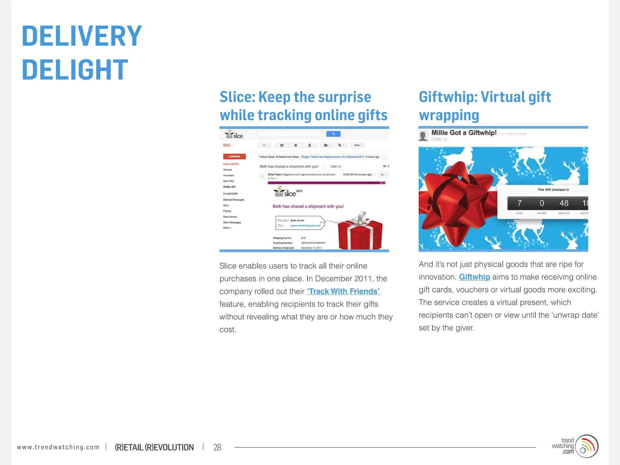 DELIVERY
 DELIGHT
                                                                    Slice: Keep the surprise                            Giftwhip: Virtual gift
                                                                    while tracking online gifts                         wrapping




                                                                    Slice enables users to track all their online       And it’s not just physical goods that are ripe for
                                                                    purchases in one place. In December 2011, the       innovation. Giftwhip aims to make receiving online
                                                                    company rolled out their ‘Track With Friends’       gift cards, vouchers or virtual goods more exciting.
                                                                    feature, enabling recipients to track their gifts   The service creates a virtual present, which
                                                                    without revealing what they are or how much they    recipients can’t open or view until the ‘unwrap date’
                                                                    cost.                                               set by the giver.




w w w. t r e n d w a t c h i n g . c o m   (R)etail (R)evolution   28
 