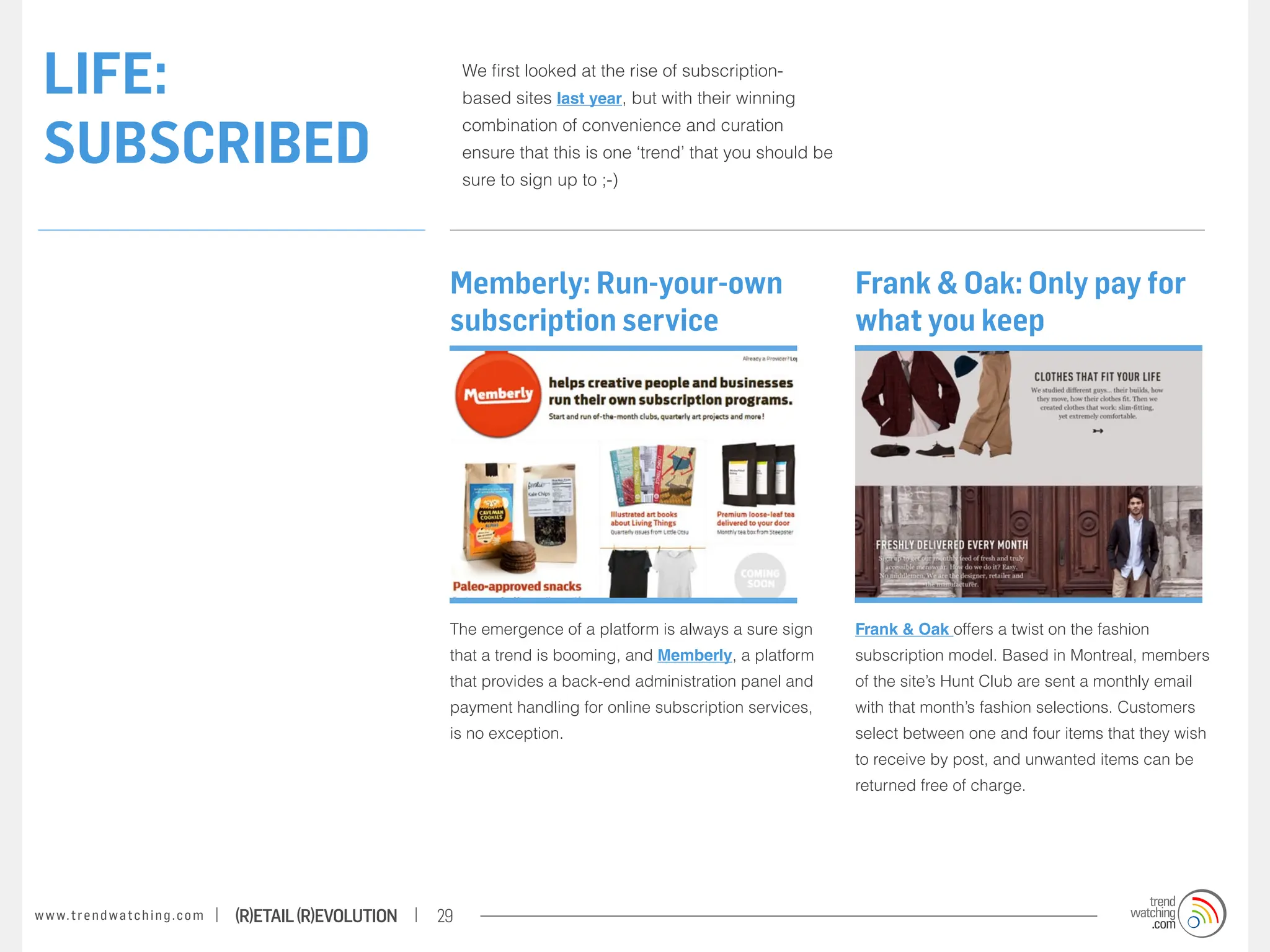 LIFE:                                                                  We first looked at the rise of subscription-
                                                                        based sites last year, but with their winning


 SUBSCRIBED
                                                                        combination of convenience and curation
                                                                        ensure that this is one ‘trend’ that you should be
                                                                        sure to sign up to ;-)




                                                                    Memberly: Run-your-own                                   Frank & Oak: Only pay for
                                                                    subscription service                                     what you keep




                                                                    The emergence of a platform is always a sure sign        Frank & Oak offers a twist on the fashion
                                                                    that a trend is booming, and Memberly, a platform        subscription model. Based in Montreal, members
                                                                    that provides a back-end administration panel and        of the site’s Hunt Club are sent a monthly email
                                                                    payment handling for online subscription services,       with that month’s fashion selections. Customers
                                                                    is no exception.                                         select between one and four items that they wish
                                                                                                                             to receive by post, and unwanted items can be
                                                                                                                             returned free of charge.




w w w. t r e n d w a t c h i n g . c o m   (R)etail (R)evolution   29
 