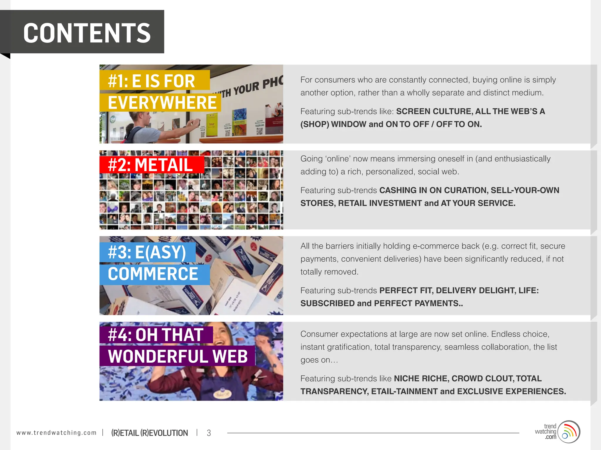 Contents
                                           #1: E IS FOR                For consumers who are constantly connected, buying online is simply
                                                                       another option, rather than a wholly separate and distinct medium.
                                           EVERYWHERE                  Featuring sub-trends like: SCREEN CULTURE, ALL THE WEB’S A
                                                                       (SHOP) WINDOW and ON TO OFF / OFF TO ON.




                                           #2: metail
                                                                       Going ‘online’ now means immersing oneself in (and enthusiastically
                                                                       adding to) a rich, personalized, social web.

                                                                       Featuring sub-trends CASHING IN ON CURATION, SELL-YOUR-OWN
                                                                       STORES, RETAIL INVESTMENT and AT YOUR SERVICE.




                                           #3: E(asy)
                                                                       All the barriers initially holding e-commerce back (e.g. correct fit, secure
                                                                       payments, convenient deliveries) have been significantly reduced, if not

                                           commerce                    totally removed.

                                                                       Featuring sub-trends PERFECT FIT, DELIVERY DELIGHT, LIFE:
                                                                       SUBSCRIBED and PERFECT PAYMENTS..



                                           #4: oh that                 Consumer expectations at large are now set online. Endless choice,
                                                                       instant gratification, total transparency, seamless collaboration, the list
                                           wonderful web               goes on…

                                                                       Featuring sub-trends like NICHE RICHE, CROWD CLOUT, TOTAL
                                                                       TRANSPARENCY, ETAIL-TAINMENT and EXCLUSIVE EXPERIENCES.



w w w. t r e n d w a t c h i n g . c o m   (R)etail (R)evolution   3
 