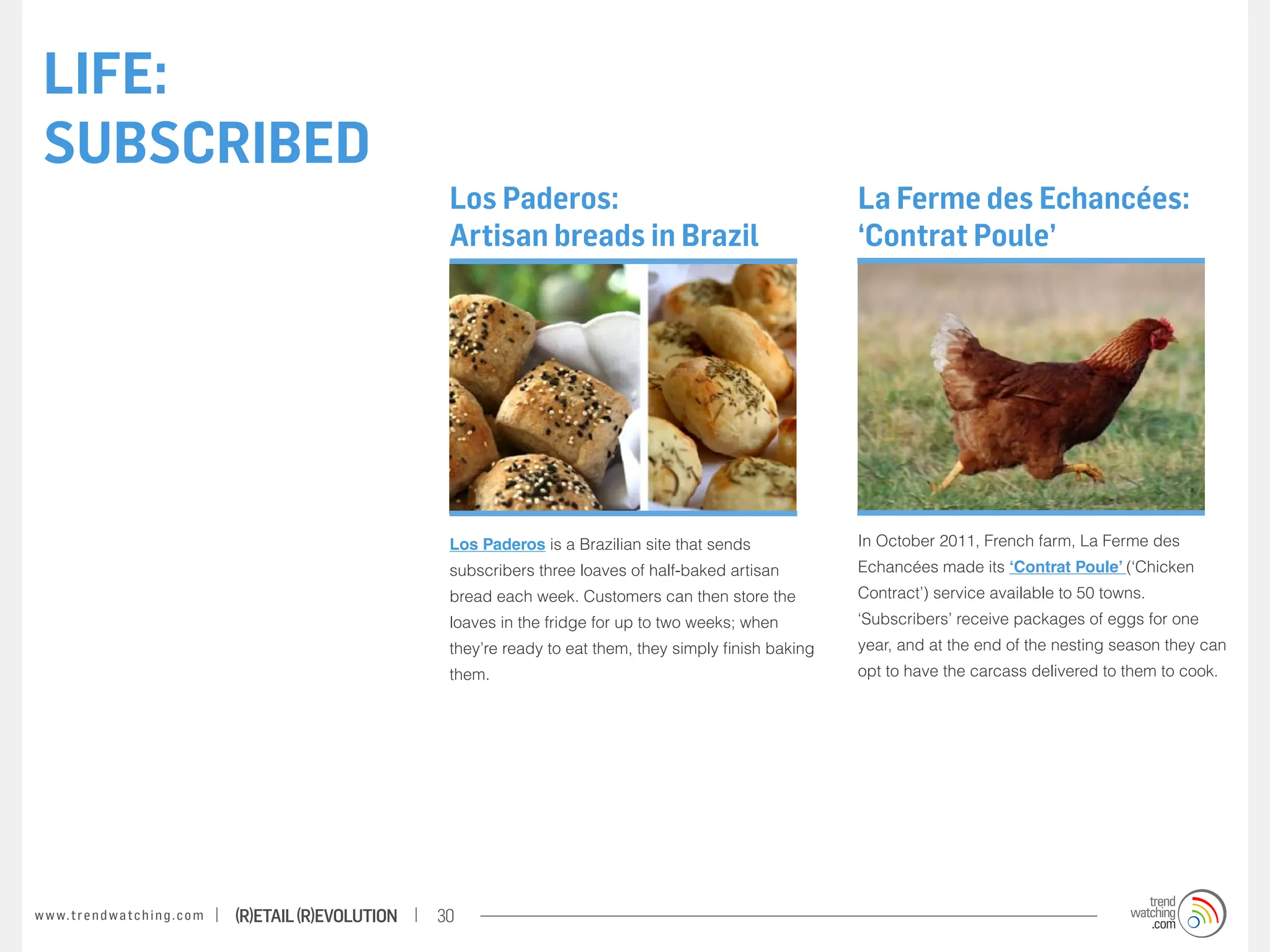 LIFE:
 SUBSCRIBED
                                                                    Los Paderos:                                           La Ferme des Echancées:
                                                                    Artisan breads in Brazil                               ‘Contrat Poule’




                                                                    Los Paderos is a Brazilian site that sends             In October 2011, French farm, La Ferme des
                                                                    subscribers three loaves of half-baked artisan         Echancées made its ‘Contrat Poule’ (‘Chicken
                                                                    bread each week. Customers can then store the          Contract’) service available to 50 towns.
                                                                    loaves in the fridge for up to two weeks; when         ‘Subscribers’ receive packages of eggs for one
                                                                    they’re ready to eat them, they simply finish baking   year, and at the end of the nesting season they can
                                                                    them.                                                  opt to have the carcass delivered to them to cook.




w w w. t r e n d w a t c h i n g . c o m   (R)etail (R)evolution   30
 