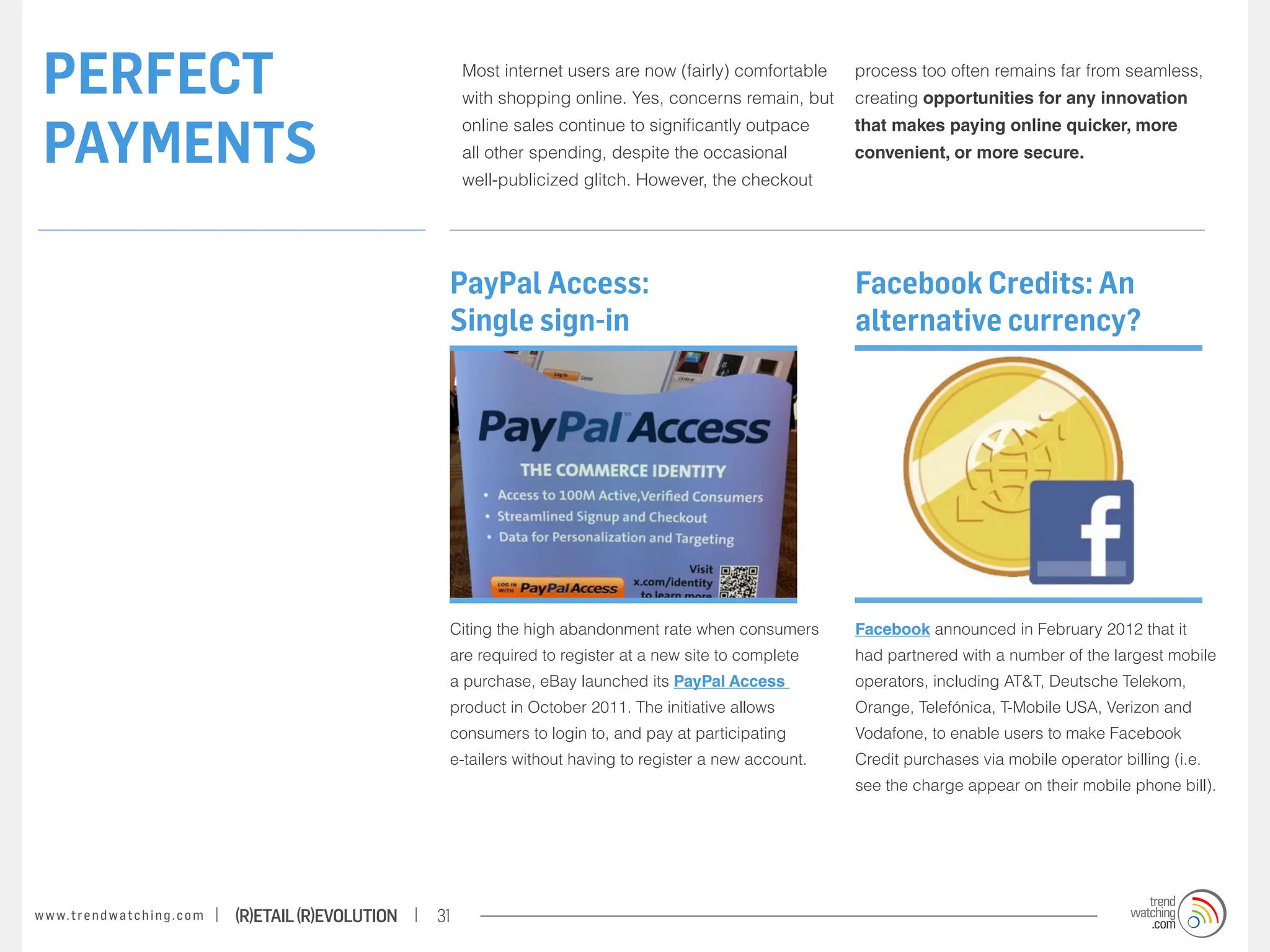 PERFECT                                                                Most internet users are now (fairly) comfortable
                                                                        with shopping online. Yes, concerns remain, but
                                                                                                                           process too often remains far from seamless,
                                                                                                                           creating opportunities for any innovation


 PAYMENTS
                                                                        online sales continue to significantly outpace     that makes paying online quicker, more
                                                                        all other spending, despite the occasional         convenient, or more secure.
                                                                        well-publicized glitch. However, the checkout




                                                                    PayPal Access:                                         Facebook Credits: An
                                                                    Single sign-in                                         alternative currency?




                                                                    Citing the high abandonment rate when consumers        Facebook announced in February 2012 that it
                                                                    are required to register at a new site to complete     had partnered with a number of the largest mobile
                                                                    a purchase, eBay launched its PayPal Access            operators, including AT&T, Deutsche Telekom,
                                                                    product in October 2011. The initiative allows         Orange, Telefónica, T-Mobile USA, Verizon and
                                                                    consumers to login to, and pay at participating        Vodafone, to enable users to make Facebook
                                                                    e-tailers without having to register a new account.    Credit purchases via mobile operator billing (i.e.
                                                                                                                           see the charge appear on their mobile phone bill).




w w w. t r e n d w a t c h i n g . c o m   (R)etail (R)evolution   31
 