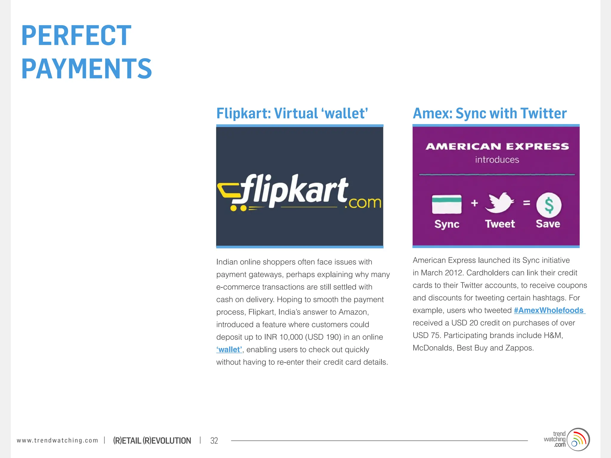 PERFECT
 PAYMENTS
                                                                    Flipkart: Virtual ‘wallet’                              Amex: Sync with Twitter




                                                                    Indian online shoppers often face issues with           American Express launched its Sync initiative
                                                                    payment gateways, perhaps explaining why many           in March 2012. Cardholders can link their credit
                                                                    e-commerce transactions are still settled with          cards to their Twitter accounts, to receive coupons
                                                                    cash on delivery. Hoping to smooth the payment          and discounts for tweeting certain hashtags. For
                                                                    process, Flipkart, India’s answer to Amazon,            example, users who tweeted #AmexWholefoods
                                                                    introduced a feature where customers could              received a USD 20 credit on purchases of over
                                                                    deposit up to INR 10,000 (USD 190) in an online         USD 75. Participating brands include H&M,
                                                                    ‘wallet’, enabling users to check out quickly           McDonalds, Best Buy and Zappos.
                                                                    without having to re-enter their credit card details.




w w w. t r e n d w a t c h i n g . c o m   (R)etail (R)evolution   32
 