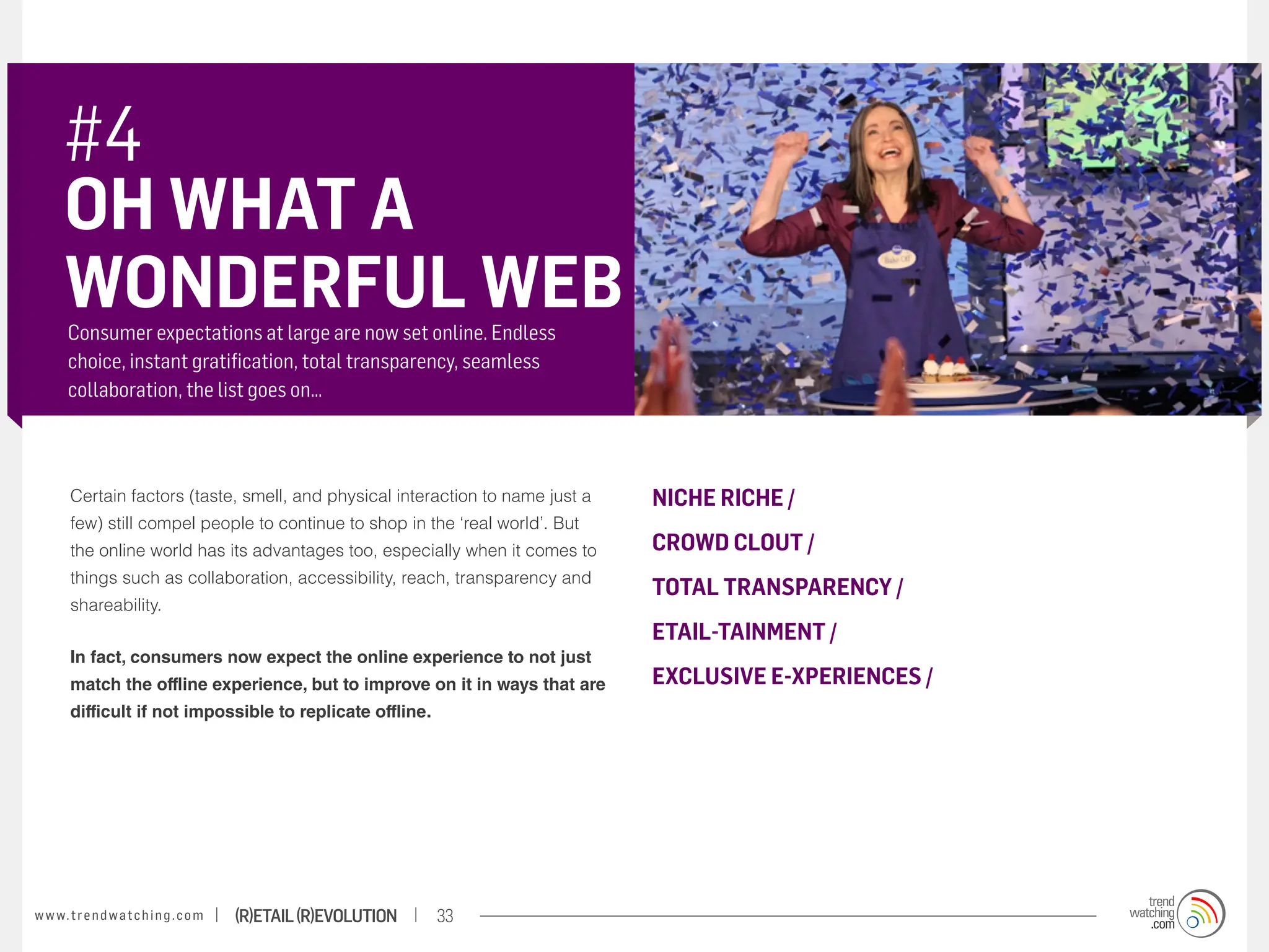 #4
       OH WHAT A
       WONDERFUL WEB
       Consumer expectations at large are now set online. Endless
       choice, instant gratification, total transparency, seamless
       collaboration, the list goes on…



        Certain factors (taste, smell, and physical interaction to name just a   NICHE RICHE /
        few) still compel people to continue to shop in the ‘real world’. But
        the online world has its advantages too, especially when it comes to     CROWD CLOUT /
        things such as collaboration, accessibility, reach, transparency and
                                                                                 TOTAL TRANSPARENCY /
        shareability.
                                                                                 ETAIL-TAINMENT /
        In fact, consumers now expect the online experience to not just
        match the offline experience, but to improve on it in ways that are      EXCLUSIVE E-XPERIENCES /
        difficult if not impossible to replicate offline.




w w w. t r e n d w a t c h i n g . c o m   (R)etail (R)evolution   33
 