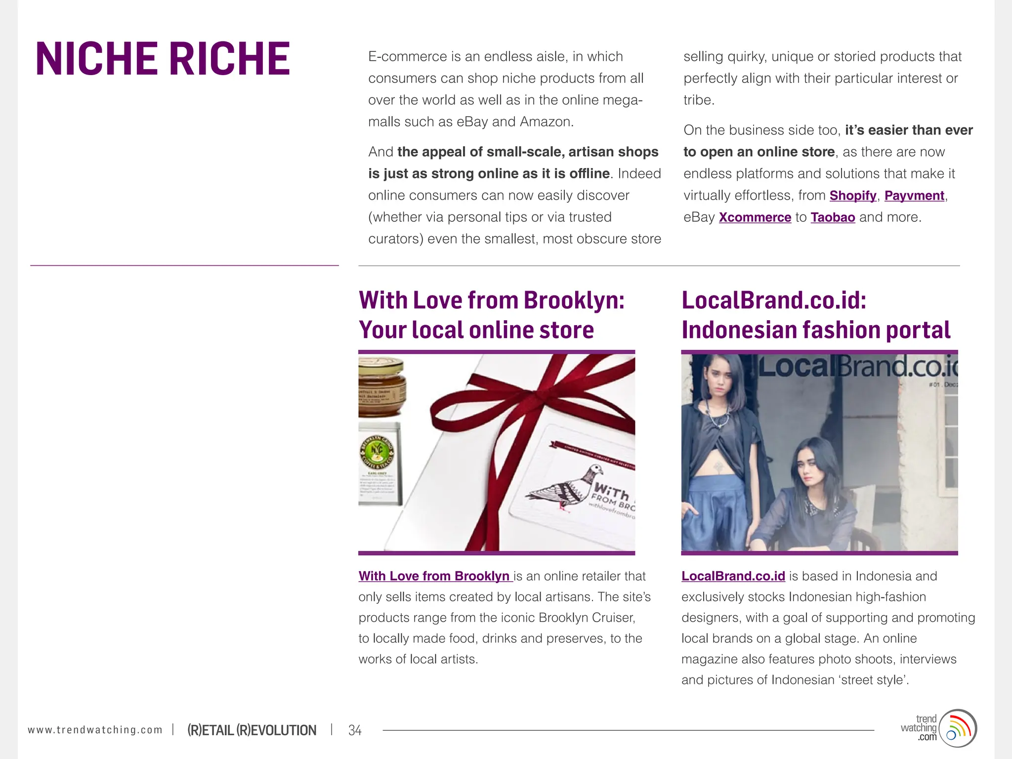 NICHE RICHE                                                            E-commerce is an endless aisle, in which
                                                                        consumers can shop niche products from all
                                                                                                                             selling quirky, unique or storied products that
                                                                                                                             perfectly align with their particular interest or
                                                                        over the world as well as in the online mega-        tribe.
                                                                        malls such as eBay and Amazon.
                                                                                                                             On the business side too, it’s easier than ever
                                                                        And the appeal of small-scale, artisan shops         to open an online store, as there are now
                                                                        is just as strong online as it is offline. Indeed    endless platforms and solutions that make it
                                                                        online consumers can now easily discover             virtually effortless, from Shopify, Payvment,
                                                                        (whether via personal tips or via trusted            eBay Xcommerce to Taobao and more.
                                                                        curators) even the smallest, most obscure store



                                                                    With Love from Brooklyn:                                 LocalBrand.co.id:
                                                                    Your local online store                                  Indonesian fashion portal




                                                                    With Love from Brooklyn is an online retailer that       LocalBrand.co.id is based in Indonesia and
                                                                    only sells items created by local artisans. The site’s   exclusively stocks Indonesian high-fashion
                                                                    products range from the iconic Brooklyn Cruiser,         designers, with a goal of supporting and promoting
                                                                    to locally made food, drinks and preserves, to the       local brands on a global stage. An online
                                                                    works of local artists.                                  magazine also features photo shoots, interviews
                                                                                                                             and pictures of Indonesian ‘street style’.


w w w. t r e n d w a t c h i n g . c o m   (R)etail (R)evolution   34
 