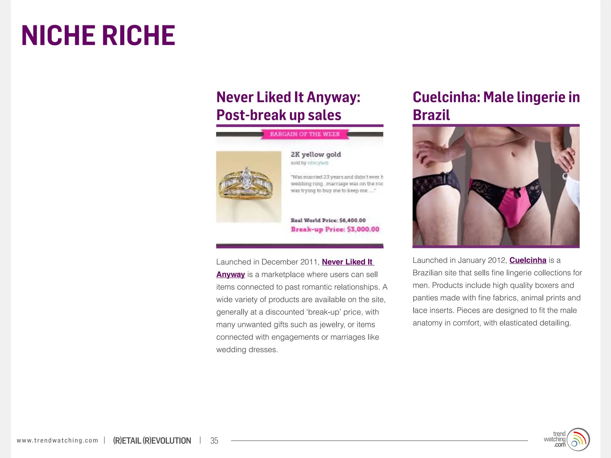 NICHE RICHE

                                                                    Never Liked It Anyway:                                Cuelcinha: Male lingerie in
                                                                    Post-break up sales                                   Brazil




                                                                    Launched in December 2011, Never Liked It             Launched in January 2012, Cuelcinha is a
                                                                    Anyway is a marketplace where users can sell          Brazilian site that sells fine lingerie collections for
                                                                    items connected to past romantic relationships. A     men. Products include high quality boxers and
                                                                    wide variety of products are available on the site,   panties made with fine fabrics, animal prints and
                                                                    generally at a discounted ‘break-up’ price, with      lace inserts. Pieces are designed to fit the male
                                                                    many unwanted gifts such as jewelry, or items         anatomy in comfort, with elasticated detailing.
                                                                    connected with engagements or marriages like
                                                                    wedding dresses.




w w w. t r e n d w a t c h i n g . c o m   (R)etail (R)evolution   35
 
