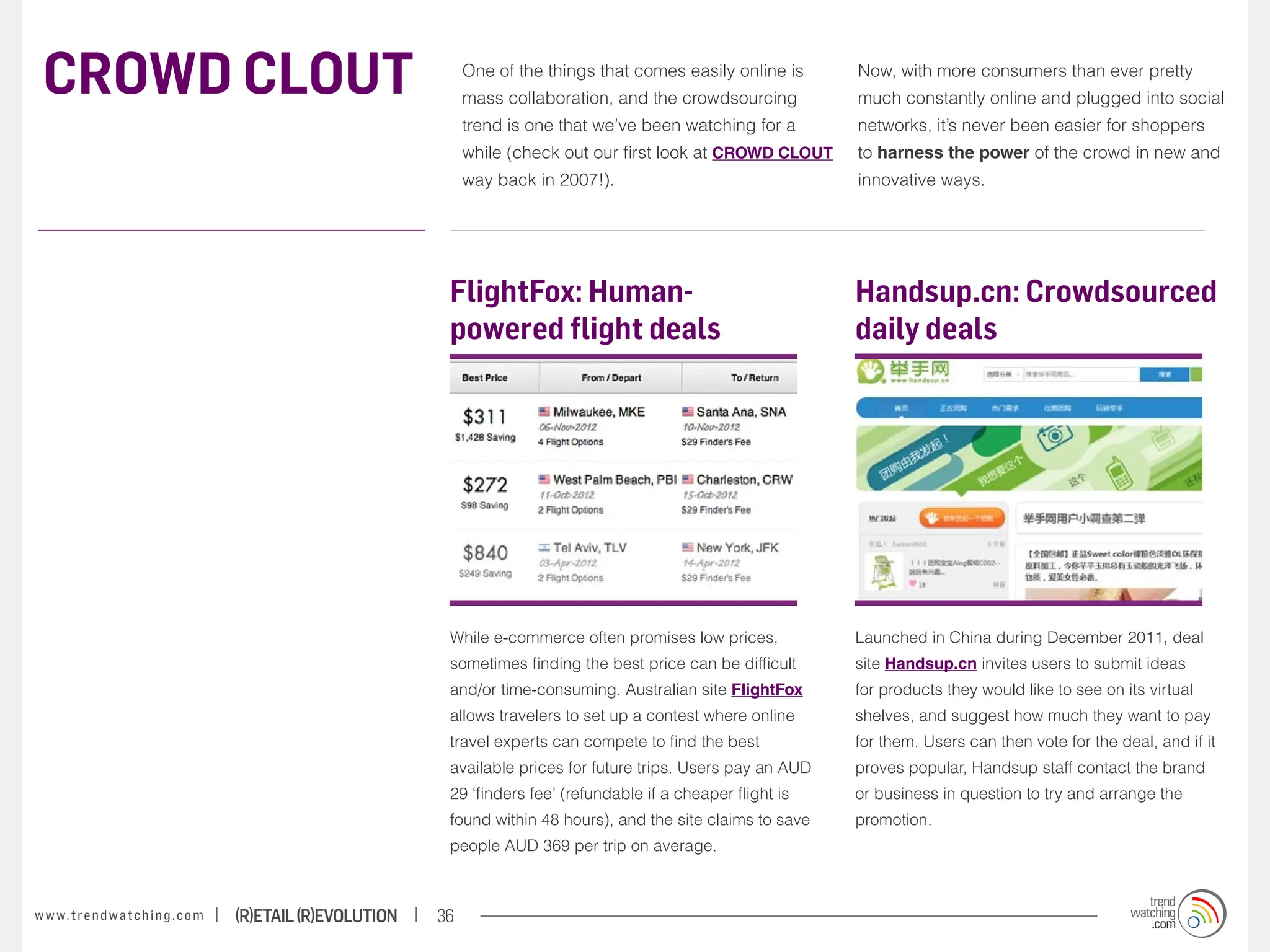 CROWD CLOUT                                                            One of the things that comes easily online is
                                                                        mass collaboration, and the crowdsourcing
                                                                                                                          Now, with more consumers than ever pretty
                                                                                                                          much constantly online and plugged into social
                                                                        trend is one that we’ve been watching for a       networks, it’s never been easier for shoppers
                                                                        while (check out our first look at CROWD CLOUT    to harness the power of the crowd in new and
                                                                        way back in 2007!).                               innovative ways.




                                                                    FlightFox: Human-                                     Handsup.cn: Crowdsourced
                                                                    powered flight deals                                  daily deals




                                                                    While e-commerce often promises low prices,           Launched in China during December 2011, deal
                                                                    sometimes finding the best price can be difficult     site Handsup.cn invites users to submit ideas
                                                                    and/or time-consuming. Australian site FlightFox      for products they would like to see on its virtual
                                                                    allows travelers to set up a contest where online     shelves, and suggest how much they want to pay
                                                                    travel experts can compete to find the best           for them. Users can then vote for the deal, and if it
                                                                    available prices for future trips. Users pay an AUD   proves popular, Handsup staff contact the brand
                                                                    29 ‘finders fee’ (refundable if a cheaper flight is   or business in question to try and arrange the
                                                                    found within 48 hours), and the site claims to save   promotion.
                                                                    people AUD 369 per trip on average.



w w w. t r e n d w a t c h i n g . c o m   (R)etail (R)evolution   36
 