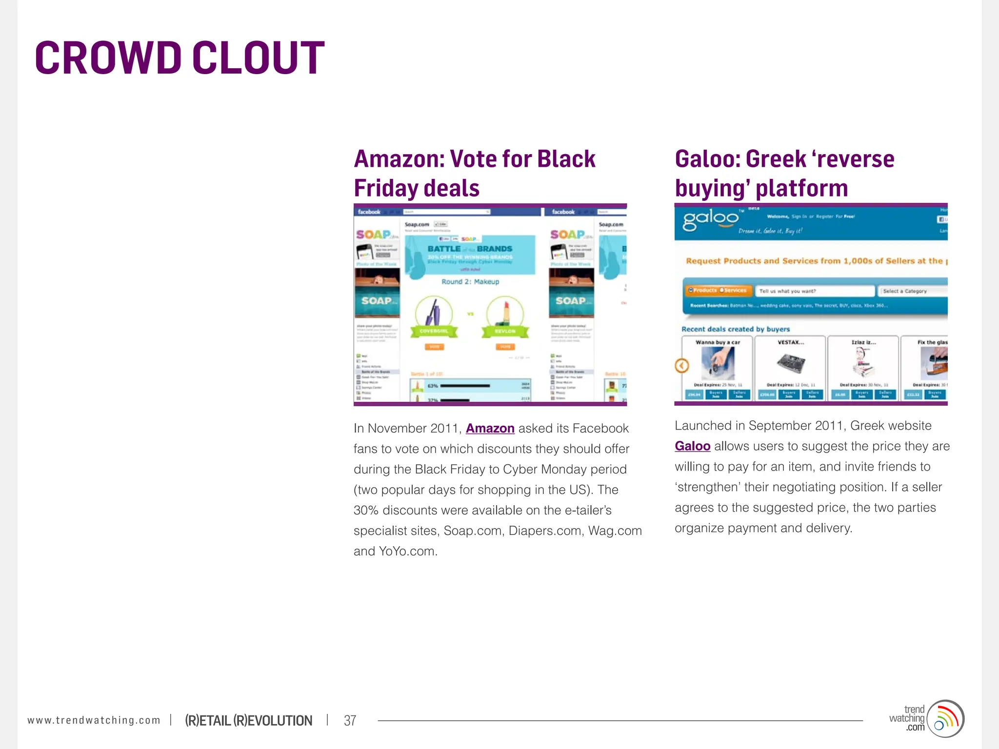 CROWD CLOUT

                                                                    Amazon: Vote for Black                              Galoo: Greek ‘reverse
                                                                    Friday deals                                        buying’ platform




                                                                    In November 2011, Amazon asked its Facebook         Launched in September 2011, Greek website
                                                                    fans to vote on which discounts they should offer   Galoo allows users to suggest the price they are
                                                                    during the Black Friday to Cyber Monday period      willing to pay for an item, and invite friends to
                                                                    (two popular days for shopping in the US). The      ‘strengthen’ their negotiating position. If a seller
                                                                    30% discounts were available on the e-tailer’s      agrees to the suggested price, the two parties
                                                                    specialist sites, Soap.com, Diapers.com, Wag.com    organize payment and delivery.
                                                                    and YoYo.com.




w w w. t r e n d w a t c h i n g . c o m   (R)etail (R)evolution   37
 