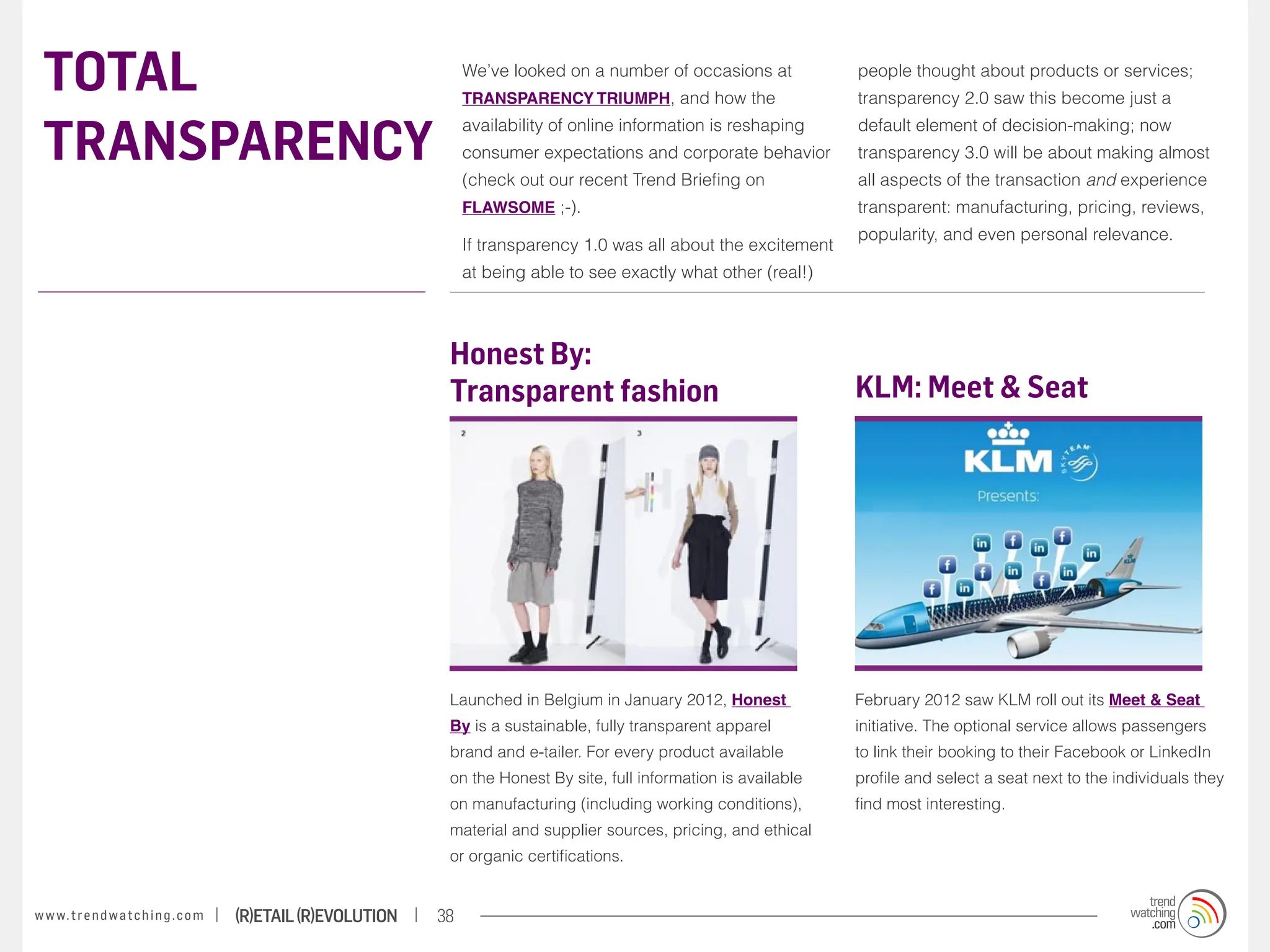 TOTAL                                                                  We’ve looked on a number of occasions at
                                                                        TRANSPARENCY TRIUMPH, and how the
                                                                                                                           people thought about products or services;
                                                                                                                           transparency 2.0 saw this become just a


 TRANSPARENCY
                                                                        availability of online information is reshaping    default element of decision-making; now
                                                                        consumer expectations and corporate behavior       transparency 3.0 will be about making almost
                                                                        (check out our recent Trend Briefing on            all aspects of the transaction and experience
                                                                        FLAWSOME ;-).                                      transparent: manufacturing, pricing, reviews,
                                                                                                                           popularity, and even personal relevance.
                                                                        If transparency 1.0 was all about the excitement
                                                                        at being able to see exactly what other (real!)



                                                                    Honest By:
                                                                    Transparent fashion                                    KLM: Meet & Seat




                                                                    Launched in Belgium in January 2012, Honest            February 2012 saw KLM roll out its Meet & Seat
                                                                    By is a sustainable, fully transparent apparel         initiative. The optional service allows passengers
                                                                    brand and e-tailer. For every product available        to link their booking to their Facebook or LinkedIn
                                                                    on the Honest By site, full information is available   profile and select a seat next to the individuals they
                                                                    on manufacturing (including working conditions),       find most interesting.
                                                                    material and supplier sources, pricing, and ethical
                                                                    or organic certifications.


w w w. t r e n d w a t c h i n g . c o m   (R)etail (R)evolution   38
 