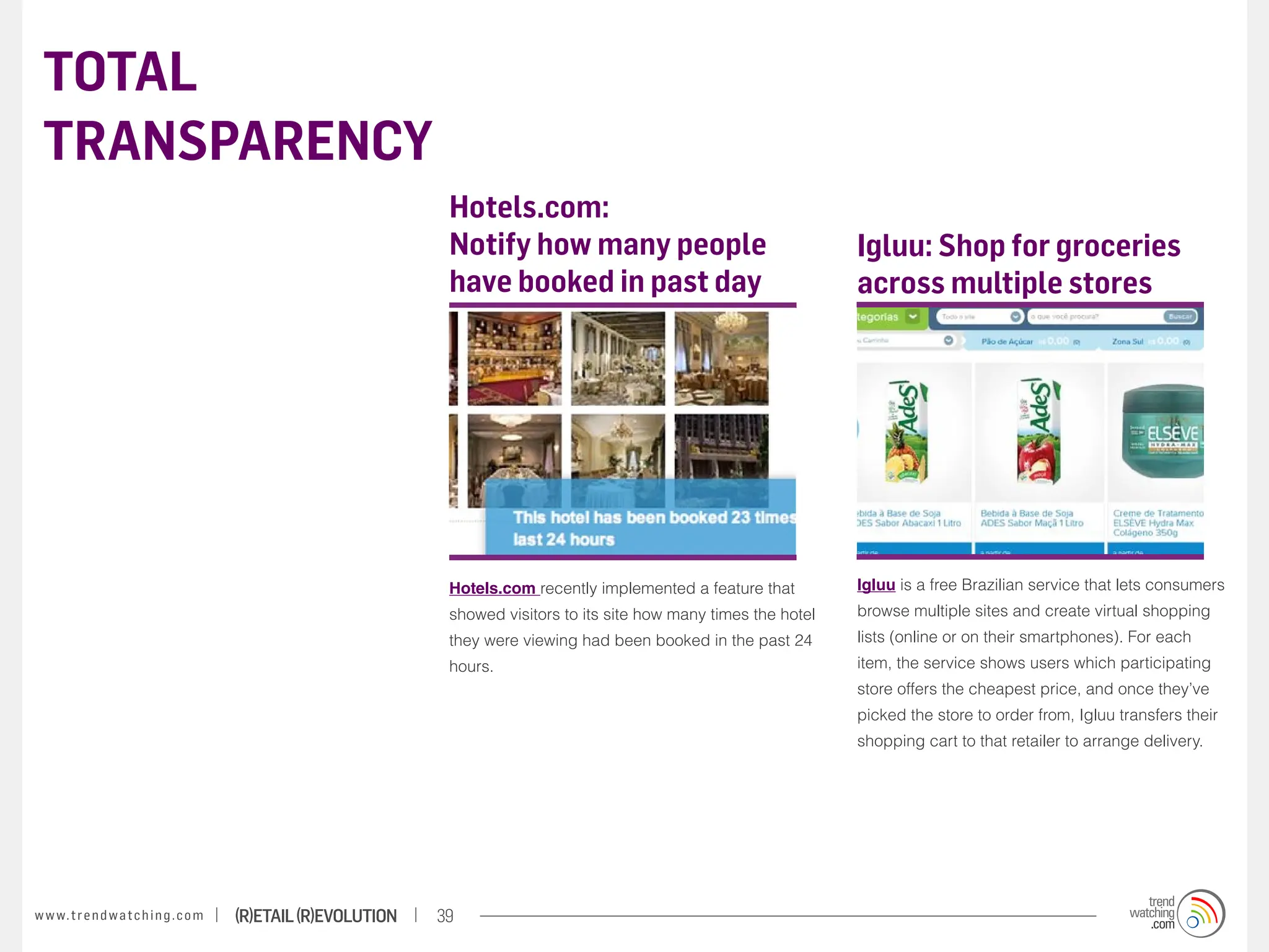TOTAL
 TRANSPARENCY
                                                                    Hotels.com:
                                                                    Notify how many people                                 Igluu: Shop for groceries
                                                                    have booked in past day                                across multiple stores




                                                                    Hotels.com recently implemented a feature that         Igluu is a free Brazilian service that lets consumers
                                                                    showed visitors to its site how many times the hotel   browse multiple sites and create virtual shopping
                                                                    they were viewing had been booked in the past 24       lists (online or on their smartphones). For each
                                                                    hours.                                                 item, the service shows users which participating
                                                                                                                           store offers the cheapest price, and once they’ve
                                                                                                                           picked the store to order from, Igluu transfers their
                                                                                                                           shopping cart to that retailer to arrange delivery.




w w w. t r e n d w a t c h i n g . c o m   (R)etail (R)evolution   39
 