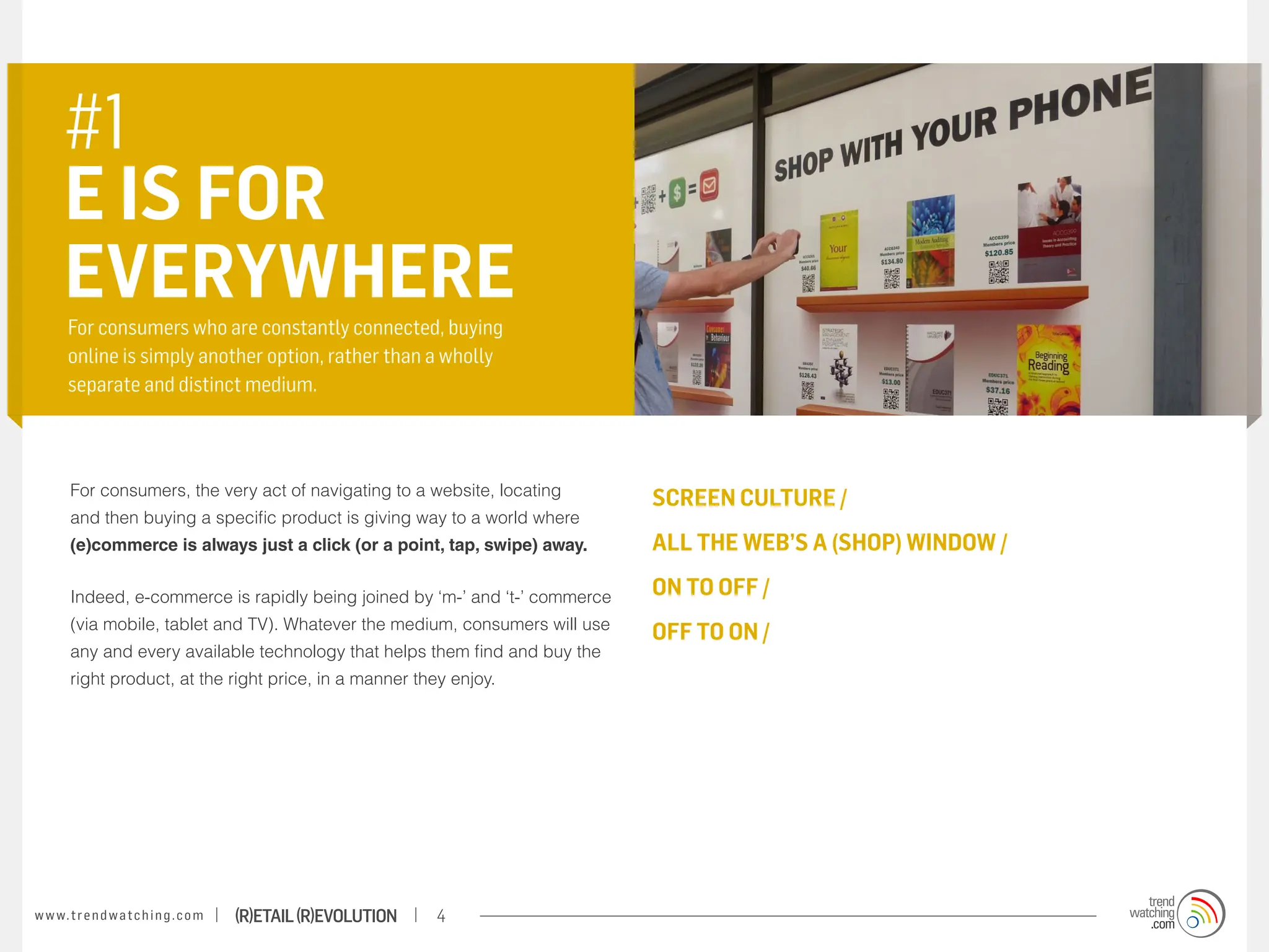 #1
       E IS FOR
       EVERYWHERE
       For consumers who are constantly connected, buying
       online is simply another option, rather than a wholly
       separate and distinct medium.



        For consumers, the very act of navigating to a website, locating
                                                                               SCREEN CULTURE /
        and then buying a specific product is giving way to a world where
        (e)commerce is always just a click (or a point, tap, swipe) away.      ALL THE WEB’S A (SHOP) WINDOW /

        Indeed, e-commerce is rapidly being joined by ‘m-’ and ‘t-’ commerce   on to off /
        (via mobile, tablet and TV). Whatever the medium, consumers will use
                                                                               off to on /
        any and every available technology that helps them find and buy the
        right product, at the right price, in a manner they enjoy.




w w w. t r e n d w a t c h i n g . c o m   (R)etail (R)evolution   4
 