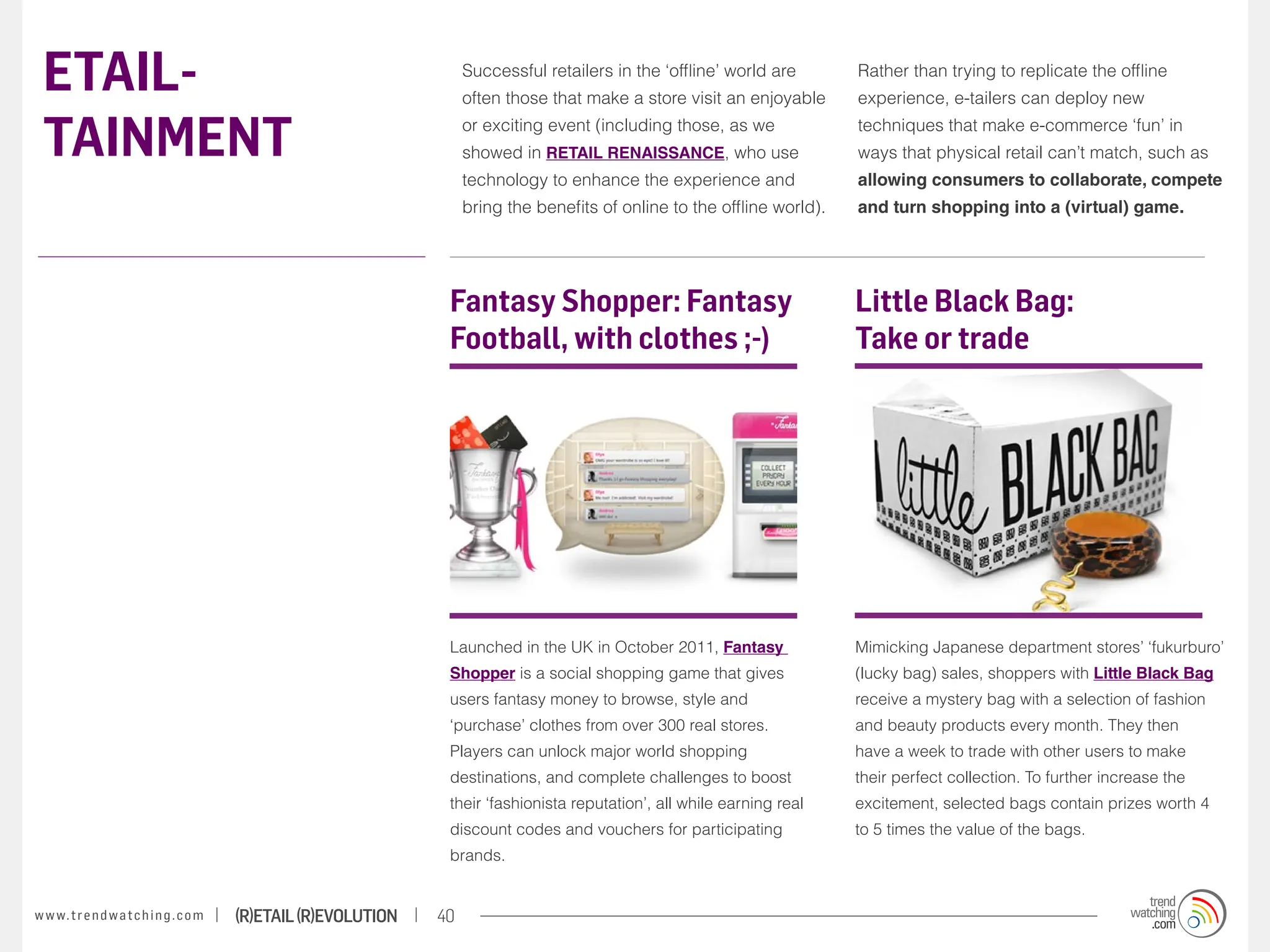 ETAIL-                                                                 Successful retailers in the ‘offline’ world are
                                                                        often those that make a store visit an enjoyable
                                                                                                                              Rather than trying to replicate the offline
                                                                                                                              experience, e-tailers can deploy new


 TAINMENT                                                               or exciting event (including those, as we
                                                                        showed in RETAIL RENAISSANCE, who use
                                                                                                                              techniques that make e-commerce ‘fun’ in
                                                                                                                              ways that physical retail can’t match, such as
                                                                        technology to enhance the experience and              allowing consumers to collaborate, compete
                                                                        bring the benefits of online to the offline world).   and turn shopping into a (virtual) game.




                                                                    Fantasy Shopper: Fantasy                                  Little Black Bag:
                                                                    Football, with clothes ;-)                                Take or trade




                                                                    Launched in the UK in October 2011, Fantasy               Mimicking Japanese department stores’ ‘fukurburo’
                                                                    Shopper is a social shopping game that gives              (lucky bag) sales, shoppers with Little Black Bag
                                                                    users fantasy money to browse, style and                  receive a mystery bag with a selection of fashion
                                                                    ‘purchase’ clothes from over 300 real stores.             and beauty products every month. They then
                                                                    Players can unlock major world shopping                   have a week to trade with other users to make
                                                                    destinations, and complete challenges to boost            their perfect collection. To further increase the
                                                                    their ‘fashionista reputation’, all while earning real    excitement, selected bags contain prizes worth 4
                                                                    discount codes and vouchers for participating             to 5 times the value of the bags.
                                                                    brands.


w w w. t r e n d w a t c h i n g . c o m   (R)etail (R)evolution   40
 