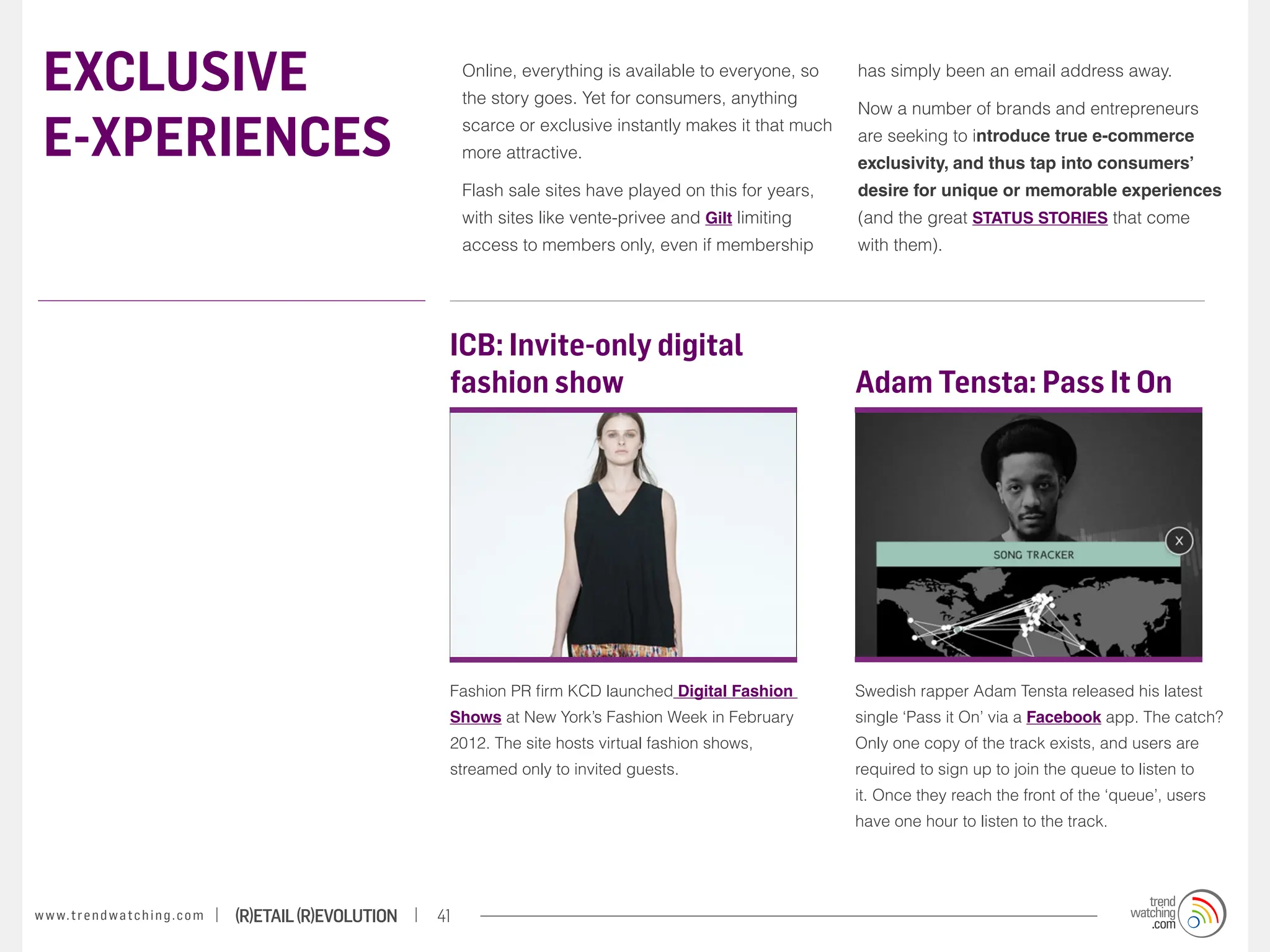 EXCLUSIVE                                                              Online, everything is available to everyone, so
                                                                        the story goes. Yet for consumers, anything
                                                                                                                           has simply been an email address away.

                                                                                                                           Now a number of brands and entrepreneurs

 E-XPERIENCES                                                           scarce or exclusive instantly makes it that much
                                                                        more attractive.
                                                                                                                           are seeking to introduce true e-commerce
                                                                                                                           exclusivity, and thus tap into consumers’
                                                                        Flash sale sites have played on this for years,    desire for unique or memorable experiences
                                                                        with sites like vente-privee and Gilt limiting     (and the great STATUS STORIES that come
                                                                        access to members only, even if membership         with them).




                                                                    ICB: Invite-only digital
                                                                    fashion show                                           Adam Tensta: Pass It On




                                                                    Fashion PR firm KCD launched Digital Fashion           Swedish rapper Adam Tensta released his latest
                                                                    Shows at New York’s Fashion Week in February           single ‘Pass it On’ via a Facebook app. The catch?
                                                                    2012. The site hosts virtual fashion shows,            Only one copy of the track exists, and users are
                                                                    streamed only to invited guests.                       required to sign up to join the queue to listen to
                                                                                                                           it. Once they reach the front of the ‘queue’, users
                                                                                                                           have one hour to listen to the track.




w w w. t r e n d w a t c h i n g . c o m   (R)etail (R)evolution   41
 