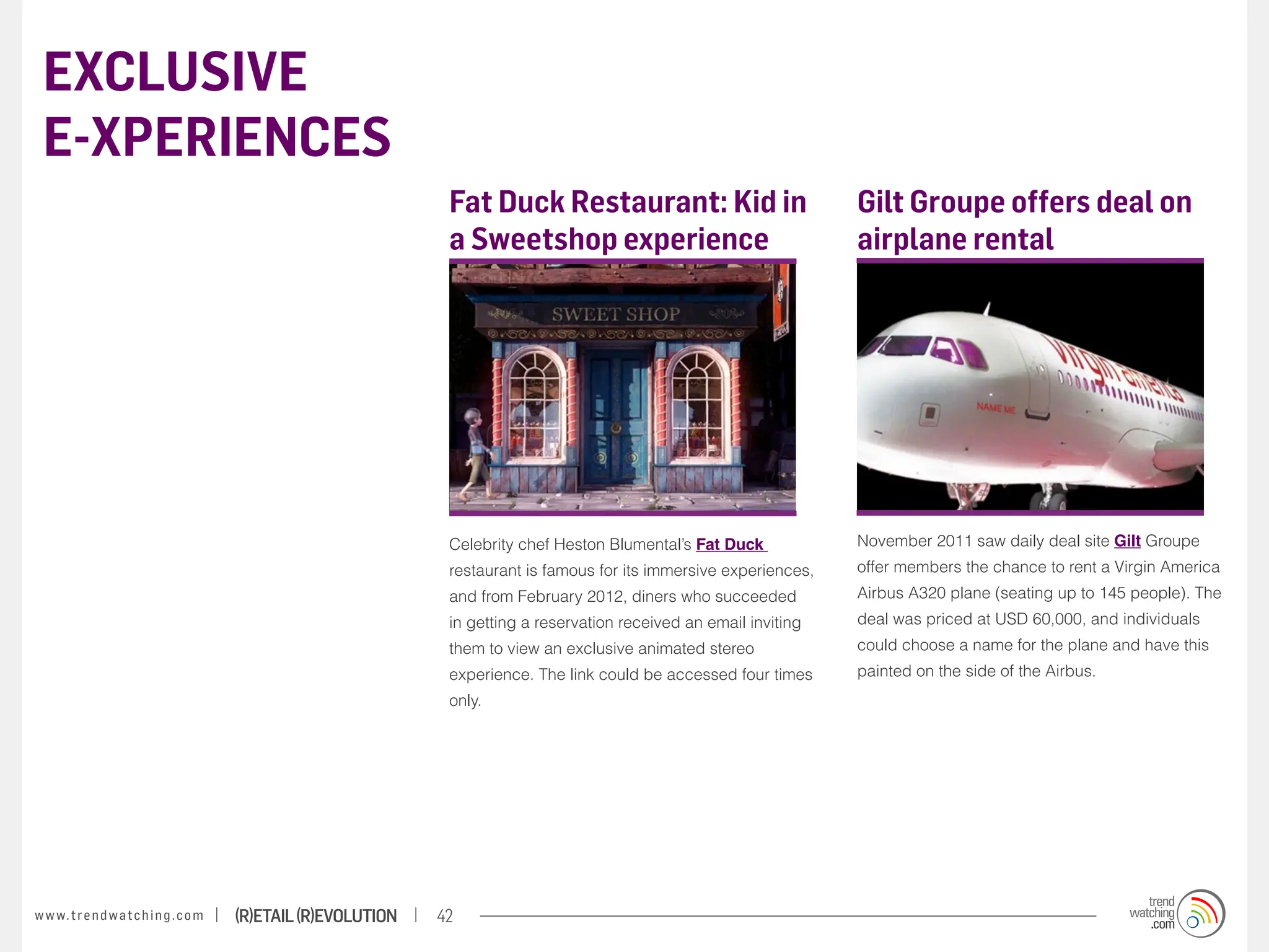 EXCLUSIVE
 E-XPERIENCES
                                                                    Fat Duck Restaurant: Kid in                           Gilt Groupe offers deal on
                                                                    a Sweetshop experience                                airplane rental




                                                                    Celebrity chef Heston Blumental’s Fat Duck            November 2011 saw daily deal site Gilt Groupe
                                                                    restaurant is famous for its immersive experiences,   offer members the chance to rent a Virgin America
                                                                    and from February 2012, diners who succeeded          Airbus A320 plane (seating up to 145 people). The
                                                                    in getting a reservation received an email inviting   deal was priced at USD 60,000, and individuals
                                                                    them to view an exclusive animated stereo             could choose a name for the plane and have this
                                                                    experience. The link could be accessed four times     painted on the side of the Airbus.
                                                                    only.




w w w. t r e n d w a t c h i n g . c o m   (R)etail (R)evolution   42
 