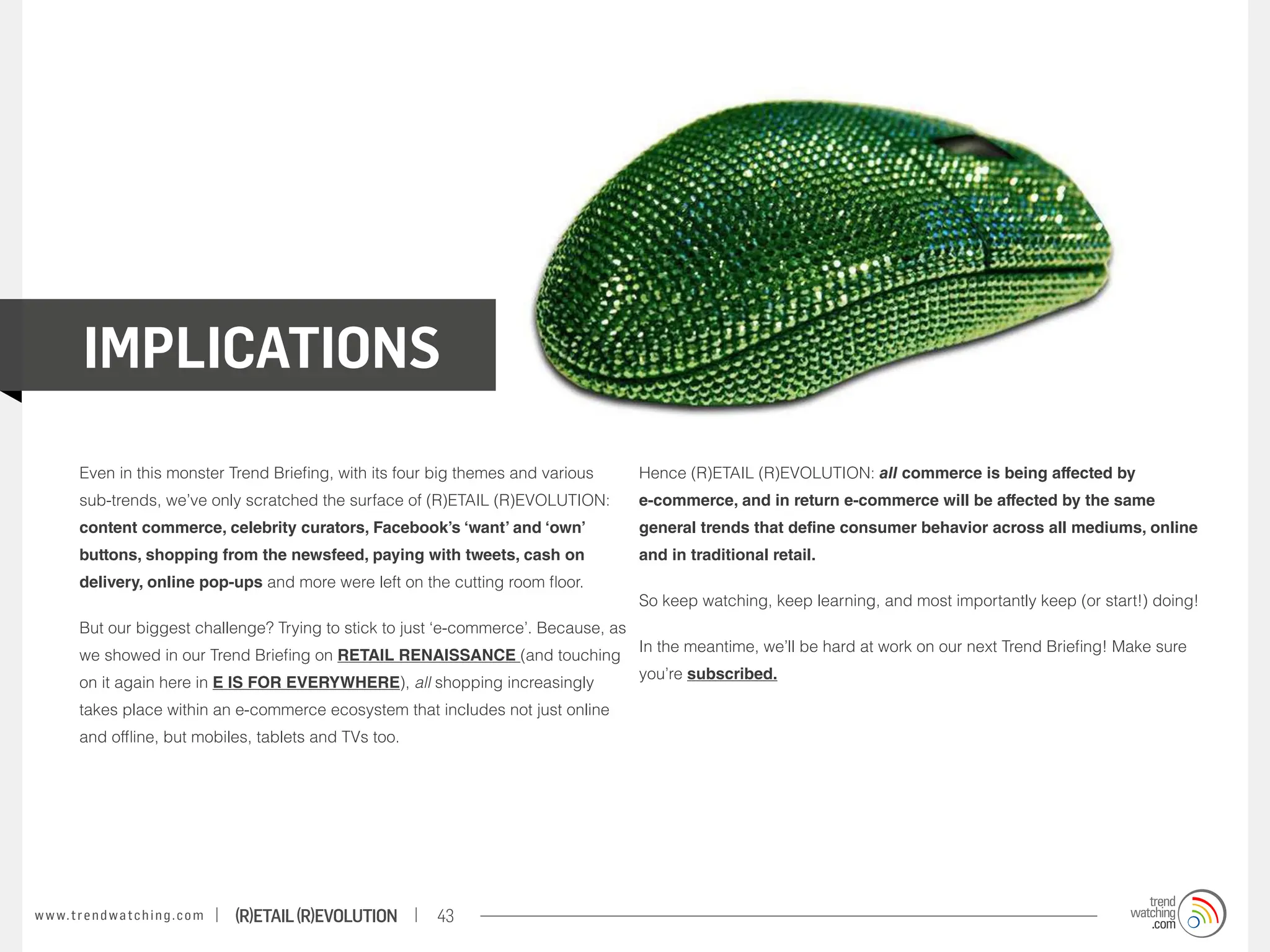 IMPLICATIONS
          Even in this monster Trend Briefing, with its four big themes and various      Hence (R)ETAIL (R)EVOLUTION: all commerce is being affected by
          sub-trends, we’ve only scratched the surface of (R)ETAIL (R)EVOLUTION:         e-commerce, and in return e-commerce will be affected by the same
          content commerce, celebrity curators, Facebook’s ‘want’ and ‘own’              general trends that define consumer behavior across all mediums, online
          buttons, shopping from the newsfeed, paying with tweets, cash on               and in traditional retail.
          delivery, online pop-ups and more were left on the cutting room floor.
                                                                                         So keep watching, keep learning, and most importantly keep (or start!) doing!
          But our biggest challenge? Trying to stick to just ‘e-commerce’. Because, as
                                                                                         In the meantime, we’ll be hard at work on our next Trend Briefing! Make sure
          we showed in our Trend Briefing on RETAIL RENAISSANCE (and touching
                                                                                         you’re subscribed.
          on it again here in E IS FOR EVERYWHERE), all shopping increasingly
          takes place within an e-commerce ecosystem that includes not just online
          and offline, but mobiles, tablets and TVs too.




w w w. t r e n d w a t c h i n g . c o m   (R)etail (R)evolution   43
 