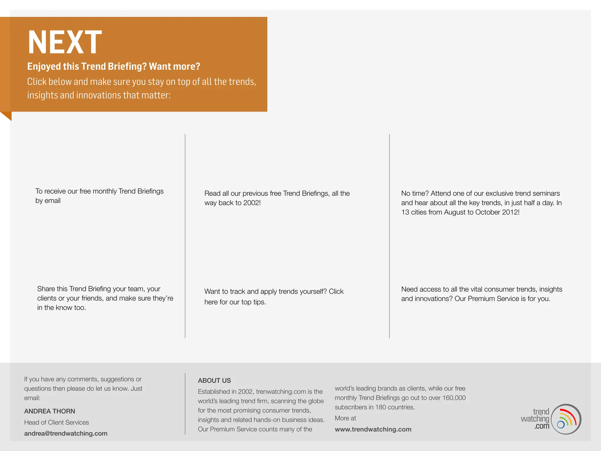NEXT
 Enjoyed this Trend Briefing? Want more?
 Click below and make sure you stay on top of all the trends,
 insights and innovations that matter:




                                                                                Previous Trend
                              sign up                                           Briefings                                                                Trend Seminars
   To receive our free monthly Trend Briefings         Read all our previous free Trend Briefings, all the                   No time? Attend one of our exclusive trend seminars
   by email                                            way back to 2002!                                                     and hear about all the key trends, in just half a day. In
                                                                                                                             13 cities from August to October 2012!




                  Share                                                        tips                                                                      Premium Service
    Share this Trend Briefing your team, your          Want to track and apply trends yourself? Click                        Need access to all the vital consumer trends, insights
    clients or your friends, and make sure they’re                                                                           and innovations? Our Premium Service is for you.
                                                       here for our top tips.
    in the know too.




If you have any comments, suggestions or             About us
questions then please do let us know. Just                                                           world’s leading brands as clients, while our free
                                                     Established in 2002, trendwatching.com is
email:                                                                                               monthly Trend Briefings go out to over 160,000
                                                     the world’s leading trend firm, scanning the
                                                                                                     subscribers in 180 countries.
ANDREA THORN                                         globe for the most promising consumer trends,
                                                     insights and related hands-on business ideas.   More at
Head of Client Services
                                                     Our Premium Service counts many of the          www.trendwatching.com
andrea@trendwatching.com
 