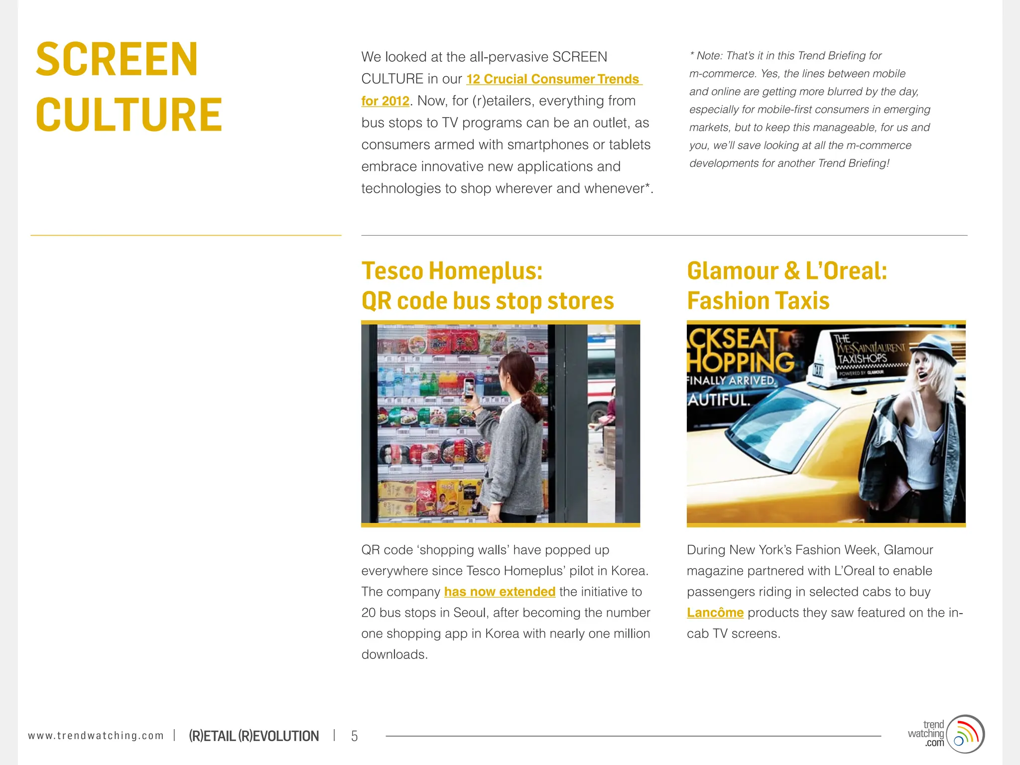 screen                                                                We looked at the all-pervasive SCREEN
                                                                       CULTURE in our 12 Crucial Consumer Trends
                                                                                                                           * Note: That’s it in this Trend Briefing for
                                                                                                                           m-commerce. Yes, the lines between mobile



 culture
                                                                                                                           and online are getting more blurred by the day,
                                                                       for 2012. Now, for (r)etailers, everything from
                                                                                                                           especially for mobile-first consumers in emerging
                                                                       bus stops to TV programs can be an outlet, as       markets, but to keep this manageable, for us and
                                                                       consumers armed with smartphones or tablets         you, we’ll save looking at all the m-commerce

                                                                       embrace innovative new applications and             developments for another Trend Briefing!

                                                                       technologies to shop wherever and whenever*.




                                                                       Tesco Homeplus:                                     Glamour & L’Oreal:
                                                                       QR code bus stop stores                             Fashion Taxis




                                                                       QR code ‘shopping walls’ have popped up             During New York’s Fashion Week, Glamour
                                                                       everywhere since Tesco Homeplus’ pilot in Korea.    magazine partnered with L’Oreal to enable
                                                                       The company has now extended the initiative to      passengers riding in selected cabs to buy
                                                                       20 bus stops in Seoul, after becoming the number    Lancôme products they saw featured on the in-
                                                                       one shopping app in Korea with nearly one million   cab TV screens.
                                                                       downloads.




w w w. t r e n d w a t c h i n g . c o m   (R)etail (R)evolution   5
 