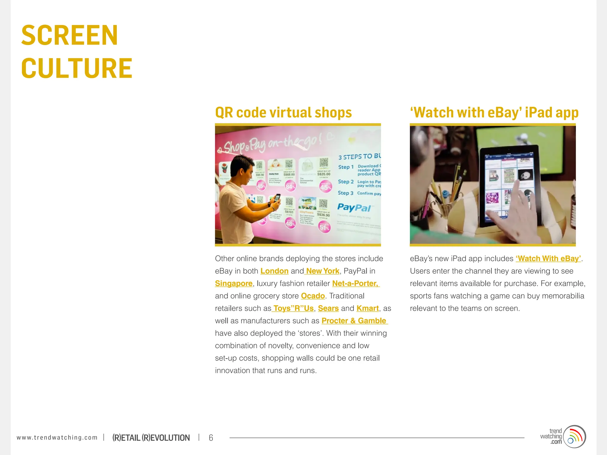 screen
 culture
                                                                       QR code virtual shops                                 ‘Watch with eBay’ iPad app




                                                                       Other online brands deploying the stores include      eBay’s new iPad app includes ‘Watch With eBay’.
                                                                       eBay in both London and New York, PayPal in           Users enter the channel they are viewing to see
                                                                       Singapore, luxury fashion retailer Net-a-Porter,      relevant items available for purchase. For example,
                                                                       and online grocery store Ocado. Traditional           sports fans watching a game can buy memorabilia
                                                                       retailers such as Toys”R”Us, Sears and Kmart, as      relevant to the teams on screen.
                                                                       well as manufacturers such as Procter & Gamble
                                                                       have also deployed the ‘stores’. With their winning
                                                                       combination of novelty, convenience and low
                                                                       set-up costs, shopping walls could be one retail
                                                                       innovation that runs and runs.




w w w. t r e n d w a t c h i n g . c o m   (R)etail (R)evolution   6
 