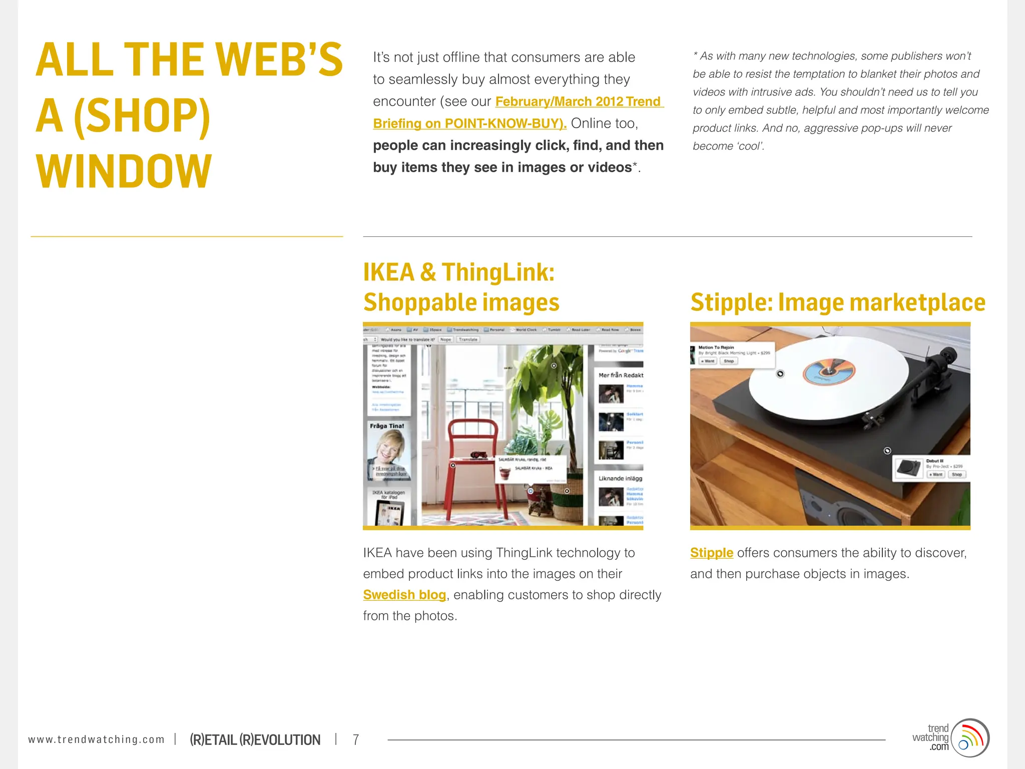 ALL THE WEB’S                                                          It’s not just offline that consumers are able
                                                                        to seamlessly buy almost everything they
                                                                                                                           * As with many new technologies, some publishers won’t
                                                                                                                           be able to resist the temptation to blanket their photos and



 A (SHOP)
                                                                                                                           videos with intrusive ads. You shouldn’t need us to tell you
                                                                        encounter (see our February/March 2012 Trend
                                                                                                                           to only embed subtle, helpful and most importantly welcome
                                                                        Briefing on POINT-KNOW-BUY). Online too,           product links. And no, aggressive pop-ups will never
                                                                        people can increasingly click, find, and then      become ‘cool’.


 WINDOW                                                                 buy items they see in images or videos*.




                                                                       IKEA & ThingLink:
                                                                       Shoppable images                                    Stipple: Image marketplace




                                                                       IKEA have been using ThingLink technology to        Stipple offers consumers the ability to discover,
                                                                       embed product links into the images on their        and then purchase objects in images.
                                                                       Swedish blog, enabling customers to shop directly
                                                                       from the photos.




w w w. t r e n d w a t c h i n g . c o m   (R)etail (R)evolution   7
 