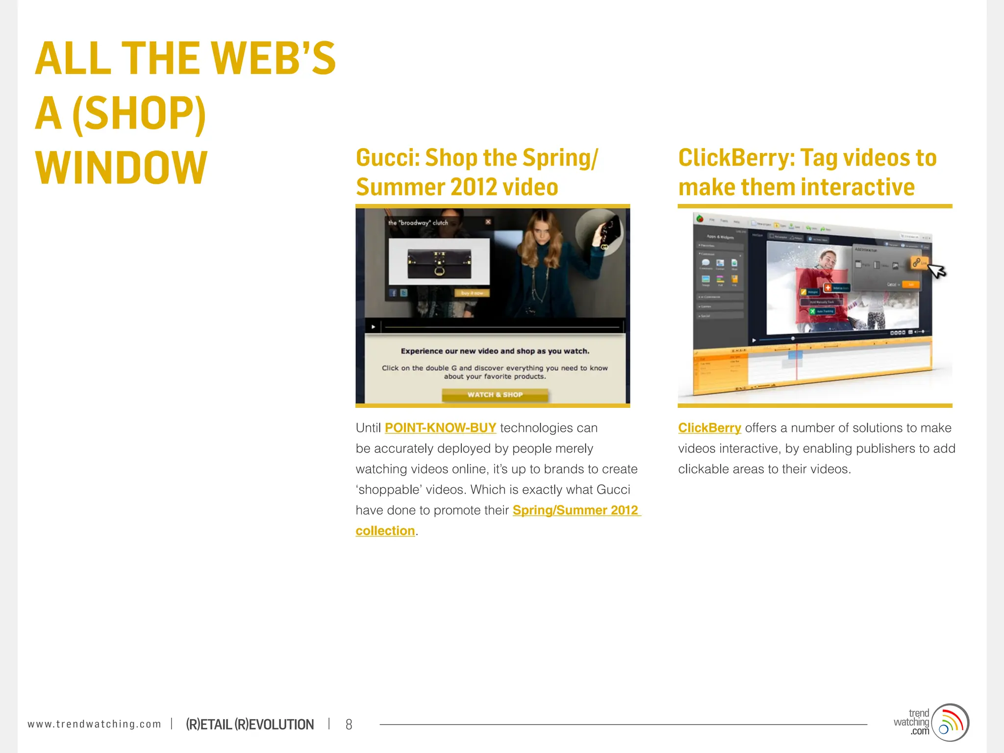 ALL THE WEB’S
 A (SHOP)
 WINDOW                                                                Gucci: Shop the Spring/
                                                                       Summer 2012 video
                                                                                                                             ClickBerry: Tag videos to
                                                                                                                             make them interactive




                                                                       Until POINT-KNOW-BUY technologies can                 ClickBerry offers a number of solutions to make
                                                                       be accurately deployed by people merely               videos interactive, by enabling publishers to add
                                                                       watching videos online, it’s up to brands to create   clickable areas to their videos.
                                                                       ‘shoppable’ videos. Which is exactly what Gucci
                                                                       have done to promote their Spring/Summer 2012
                                                                       collection.




w w w. t r e n d w a t c h i n g . c o m   (R)etail (R)evolution   8
 