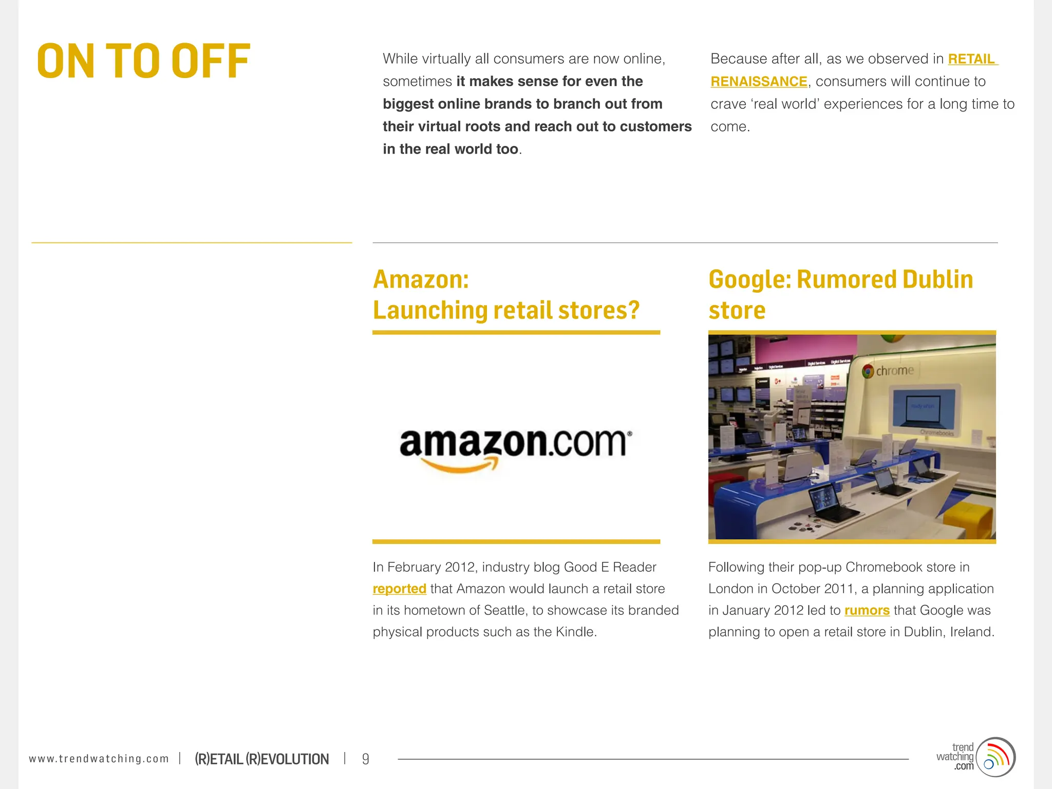 ON TO OFF                                                              While virtually all consumers are now online,
                                                                        sometimes it makes sense for even the
                                                                                                                             Because after all, as we observed in RETAIL
                                                                                                                             RENAISSANCE, consumers will continue to
                                                                        biggest online brands to branch out from             crave ‘real world’ experiences for a long time to
                                                                        their virtual roots and reach out to customers       come.
                                                                        in the real world too.




                                                                       Amazon:                                               Google: Rumored Dublin
                                                                       Launching retail stores?                              store




                                                                       In February 2012, industry blog Good E Reader         Following their pop-up Chromebook store in
                                                                       reported that Amazon would launch a retail store      London in October 2011, a planning application
                                                                       in its hometown of Seattle, to showcase its branded   in January 2012 led to rumors that Google was
                                                                       physical products such as the Kindle.                 planning to open a retail store in Dublin, Ireland.




w w w. t r e n d w a t c h i n g . c o m   (R)etail (R)evolution   9
 