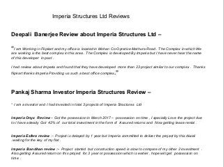 Imperia Structures Ltd Reviews
Deepali Banerjee Review about Imperia Structures Ltd –
“I am Working in Flipkart and my office is located in Mohan Co-Oprative Mathura Road . The Complex in which We
are working is the best complex in this area . The Complex is developed By Imperia but I have never hear the name
of this developer in past .
I had review about Imperia and found that they have developed more than 23 project similar to our complex . Thanks
flipkart thanks Imperia Providing us such a best office complex.”
Pankaj Sharma Investor Imperia Structures Review –
“ I am a investor and I had invested in total 3 projects of Imperia Structures Ltd
Imperia Onyx Review – Got the possession in March 2017 – possession on time , I specially Love the project due
to I have already Got 42% of our total investment in the form of Assured returns and Now getting lease rental .
Imperia Esfera review :- Project is delayed by 1 year but Imperia committed to deliver the project by this diwali
.waiting for the key of my flat .
Imperia Bandhan review :- Project started but construction speed is slow to compare of my other 2 investment .
Also getting Assured return on this project for 3 year or possession which is earlier . hope will get possession on
time .
 
