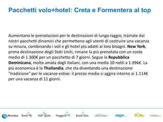 Aumentano le prenotazioni per le destinazioni di lungo raggio, trainate dai
nostri pacchetti dinamici che permettono agli utenti di costruire una vacanza
su misura, combinando i voli e gli hotel più adatti ai loro bisogni. New York,
prima destinazione degli Stati Uniti, rimane la più prenotata con un costo
medio di 1.300€ per un pacchetto di 7 giorni. Segue la Repubblica
Dominicana, molto amata dagli italiani, con una media 10 notti a 1.396€. La
più economica è la Thailandia, che sta diventando una destinazione
"tradizione" per le vacanze estive: il prezzo medio si aggira intorno ai 1.114€
per una vacanza di 11 giorni.
Pacchetti volo+hotel: Creta e Formentera al top
 