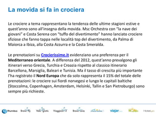 Le crociere a tema rappresentano la tendenza delle ultime stagioni estive e
quest’anno sono all’insegna della movida. Msc Orchestra con “la nave dei
giovani” e Costa Serena con “tuffo del divertimento” hanno lanciato crociere
sfiziose che fanno tappa nelle località top del divertimento, da Palma di
Maiorca a Ibiza, alla Costa Azzurra e la Costa Smeralda.
Le prenotazioni su Crocierissime.it evidenziano una preferenza per il
Mediterraneo orientale. A differenza del 2012, quest’anno prevalgono gli
itinerari verso Grecia, Turchia e Croazia rispetto al classico itinerario
Barcellona, Marsiglia, Baleari e Tunisia. Ma il tasso di crescita più importante
l’ha registrato il Nord Europa che da solo rappresenta il 15% del totale delle
prenotazioni: le crociere sui fiordi norvegesi e lungo le capitali baltiche
(Stoccolma, Copenhagen, Amsterdam, Helsinki, Tallin e San Pietroburgo) sono
sempre più richieste.
La movida si fa in crociera
 