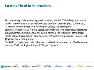 Per quanto riguarda le compagnie di crociera, più del 70% delle prenotazioni
dell'estate è effettuato con MSC e Costa Crociere. Cresce il peso sul mercato
italiano di Royal Caribbean e Norwegian Cruise, che raccolgono
complessivamente il 25% delle scelte. Rafforzano la loro presenza, soprattutto
sul Mediterraneo, Pullmantur che con la formula “all inclusive” offre prezzi
molto competitivi anche in alta stagione, e Princess che propone le crociere di
10 giorni di elevata qualità.
Nel 2013, si registra un calo nel prezzo medio delle crociere: nel Mediterraneo
si va dai 650€ per 7 giorni fino a 870€ per 13 giorni.
La movida si fa in crociera
 
