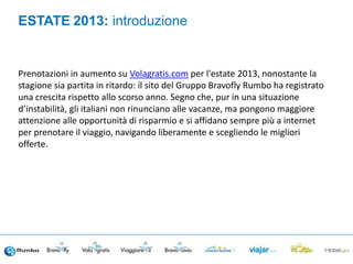 Prenotazioni in aumento su Volagratis.com per l'estate 2013, nonostante la
stagione sia partita in ritardo: il sito del Gruppo Bravofly Rumbo ha registrato
una crescita rispetto allo scorso anno. Segno che, pur in una situazione
d’instabilità, gli italiani non rinunciano alle vacanze, ma pongono maggiore
attenzione alle opportunità di risparmio e si affidano sempre più a internet
per prenotare il viaggio, navigando liberamente e scegliendo le migliori
offerte.
ESTATE 2013: introduzione
 
