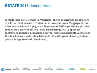 Secondo i dati dell’Osservatorio Volagratis - che ha analizzato le prenotazioni
di voli, pacchetti vacanze e crociere sui siti Volagratis.com, Viaggiagratis.com
e Crocierissime.it tra il 1 giugno e il 10 settembre 2013 – per l’estate gli italiani
continuano a preferire l’estero (67%) al Bel Paese (33%). La Spagna si
conferma la principale destinazione nei voli, mentre nei pacchetti vacanze è la
Grecia a dominare la classifica delle mete più scelte grazie al mare, gli ottimi
prezzi e le opportunità di divertimento.
ESTATE 2013: introduzione
 