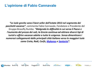“Le isole greche sono il best seller dell’estate 2013 nel segmento dei
pacchetti vacanze”, commenta Fabio Cannavale, Fondatore e Presidente del
Gruppo Bravofly Rumbo. "Malgrado le difficoltà in cui versa il Paese e
l'aumento del prezzo dei voli, la Grecia continua ad attirare diversi tipi di
turisti e offrire vacanze adatte a tutte le esigenze. Senza dimenticare i
numerosi collegamenti dalle principali città italiane verso le maggiori isole
come Creta, Rodi, Corfù, Mykonos e Santorini”.
L’opinione di Fabio Cannavale
 