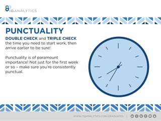WWW.ITQANALYTICS.COM/GRADUATES |
DOUBLE CHECK and TRIPLE CHECK
the time you need to start work, then
arrive earlier to be sure!
Punctuality is of paramount
importance! Not just for the first week
or so – make sure you’re consistently
punctual.
PUNCTUALITY
 