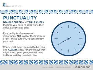 WWW.ITQANALYTICS.COM/GRADUATES |
DOUBLE CHECK and TRIPLE CHECK
the time you need to start work, then
arrive earlier to be sure!
Punctuality is of paramount
importance! Not just for the first week
or so – make sure you’re consistently
punctual.
Check what time you need to be there
and ALWAYS allow for any delays that
might crop up on your journey, be it
traffic or a delay on a train line.
PUNCTUALITY
 