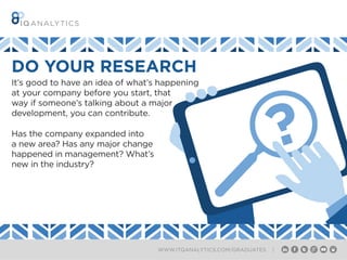 WWW.ITQANALYTICS.COM/GRADUATES |
DO YOUR RESEARCH
?
It’s good to have an idea of what’s happening
at your company before you start, that
way if someone’s talking about a major
development, you can contribute.
Has the company expanded into
a new area? Has any major change
happened in management? What’s
new in the industry?
 