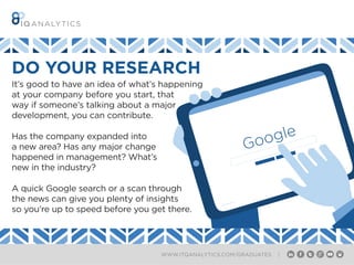 WWW.ITQANALYTICS.COM/GRADUATES |
It’s good to have an idea of what’s happening
at your company before you start, that
way if someone’s talking about a major
development, you can contribute.
Has the company expanded into
a new area? Has any major change
happened in management? What’s
new in the industry?
A quick Google search or a scan through
the news can give you plenty of insights
so you’re up to speed before you get there.
DO YOUR RESEARCH
Google
 