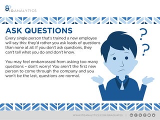 WWW.ITQANALYTICS.COM/GRADUATES |
ASK QUESTIONS
Every single person that’s trained a new employee
will say this: they’d rather you ask loads of questions
than none at all. If you don’t ask questions, they
can’t tell what you do and don’t know.
You may feel embarrassed from asking too many
questions – don’t worry! You aren’t the first new
person to come through the company and you
won’t be the last, questions are normal.
 