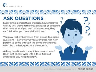 WWW.ITQANALYTICS.COM/GRADUATES |
ASK QUESTIONS
Every single person that’s trained a new employee
will say this: they’d rather you ask loads of questions
than none at all. If you don’t ask questions, they
can’t tell what you do and don’t know.
You may feel embarrassed from asking too many
questions – don’t worry! You aren’t the first new
person to come through the company and you
won’t be the last, questions are normal.
Asking questions is the quickest way to learn!
Don’t just blindly walk into a task; find out
everything you need to know.
 