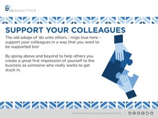 WWW.ITQANALYTICS.COM/GRADUATES |
SUPPORT YOUR COLLEAGUES
The old adage of ‘do unto others..’ rings true here –
support your colleagues in a way that you want to
be supported too!
By going above and beyond to help others you
create a great first impression of yourself to the
business as someone who really wants to get
stuck in.
 