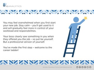 WWW.ITQANALYTICS.COM/GRADUATES |
You may feel overwhelmed when you first start
your new job. Stay calm – you’ll get used to it
and will gradually feel more in control of your
workload and responsibilities.
Your boss clearly saw something in you when
they offered you the job – so just be yourself.
But a professional version of yourself.
You’ve made the first step – welcome to the
career ladder!
 