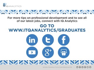 WWW.ITQANALYTICS.COM/GRADUATES |
INTERQUEST GROUP
WHERE OPPORTUNITY CONNECTS WITH TALENT
InterQuest is a niche recruitment group divided into
expert specialist disciplines. We provide contract
and permanent recruitment services and support the
career ambitions of those working in the new digital
economy. Each of the Group’s businesses is aligned to
market sectors including Finance, Retail, Public Sector
and Not for Profit or focused specifically on an area of
technology such as testing, analytics, ERP or digital.
For more tips on professional development and to see all
of our latest jobs, connect with IQ Analytics
GO TO
WWW.ITQANALYTICS/GRADUATES
 