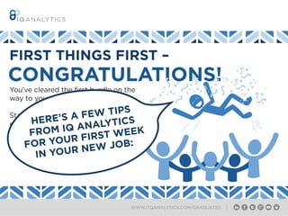 WWW.ITQANALYTICS.COM/GRADUATES |
CONGRATULATIONS!
You’ve cleared the first hurdle on the
way to your new career!
Starting a new job can be a daunting
experience. It may feel like you’re the
new kid at school, but don’t worry –
it’s not as scary as you think.
FIRST THINGS FIRST –
HERE’S A FEW TIPS
FROM IQ ANALYTICS
FOR YOUR FIRST WEEK
IN YOUR NEW JOB:
 