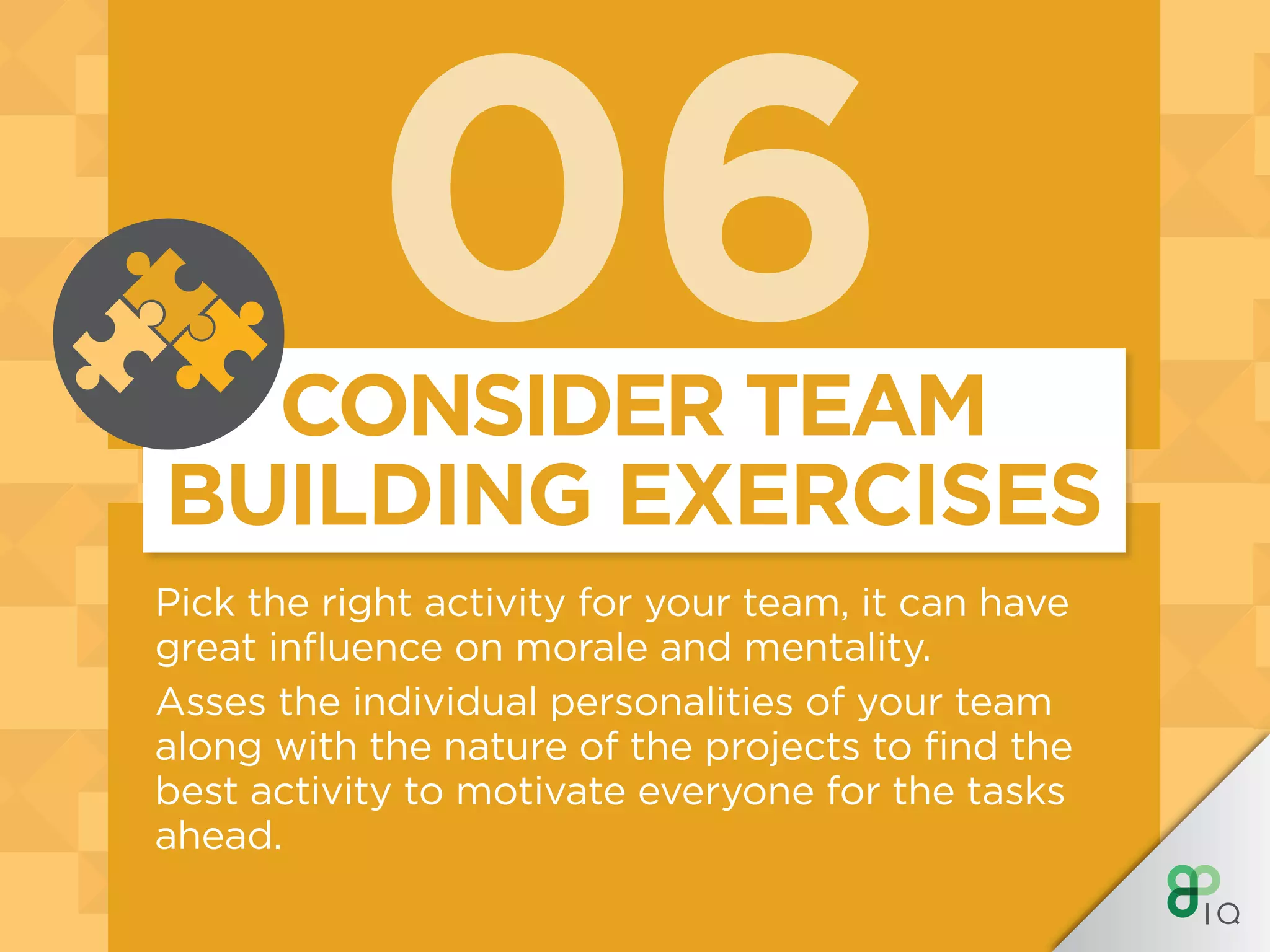 06
Pick the right activity for your team, it can have
great influence on morale and mentality.
Asses the individual personalities of your team
along with the nature of the projects to find the
best activity to motivate everyone for the tasks
ahead.
CONSIDER TEAM
BUILDING EXERCISES
 