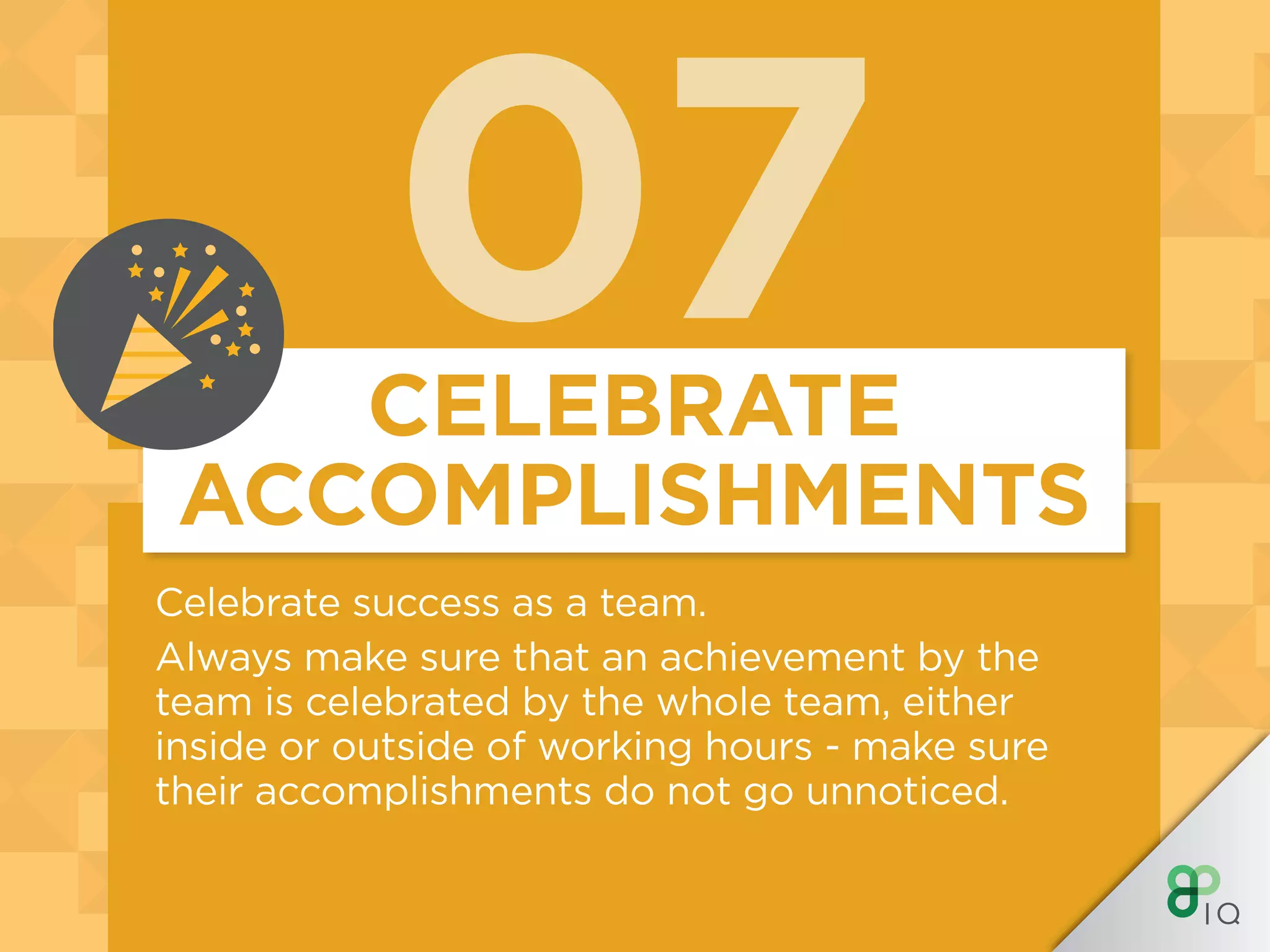 07
Celebrate success as a team.
Always make sure that an achievement by the
team is celebrated by the whole team, either
inside or outside of working hours - make sure
their accomplishments do not go unnoticed.
CELEBRATE
ACCOMPLISHMENTS
 