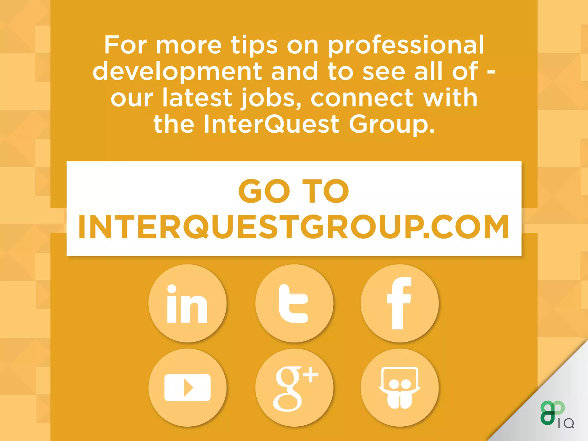 INTERQUEST GROUP
WHERE OPPORTUNITY CONNECTS WITH TALENT
InterQuest is a niche recruitment group divided into
expert specialist disciplines. We provide contract
and permanent recruitment services and support the
career ambitions of those working in the new digital
economy. Each of the Group’s businesses is aligned to
market sectors including Finance, Retail, Public Sector
and Not for Profit or focused specifically on an area of
technology such as testing, analytics, ERP or digital.
For more tips on professional
development and to see all of -
our latest jobs, connect with
the InterQuest Group.
GO TO
INTERQUESTGROUP.COM
 