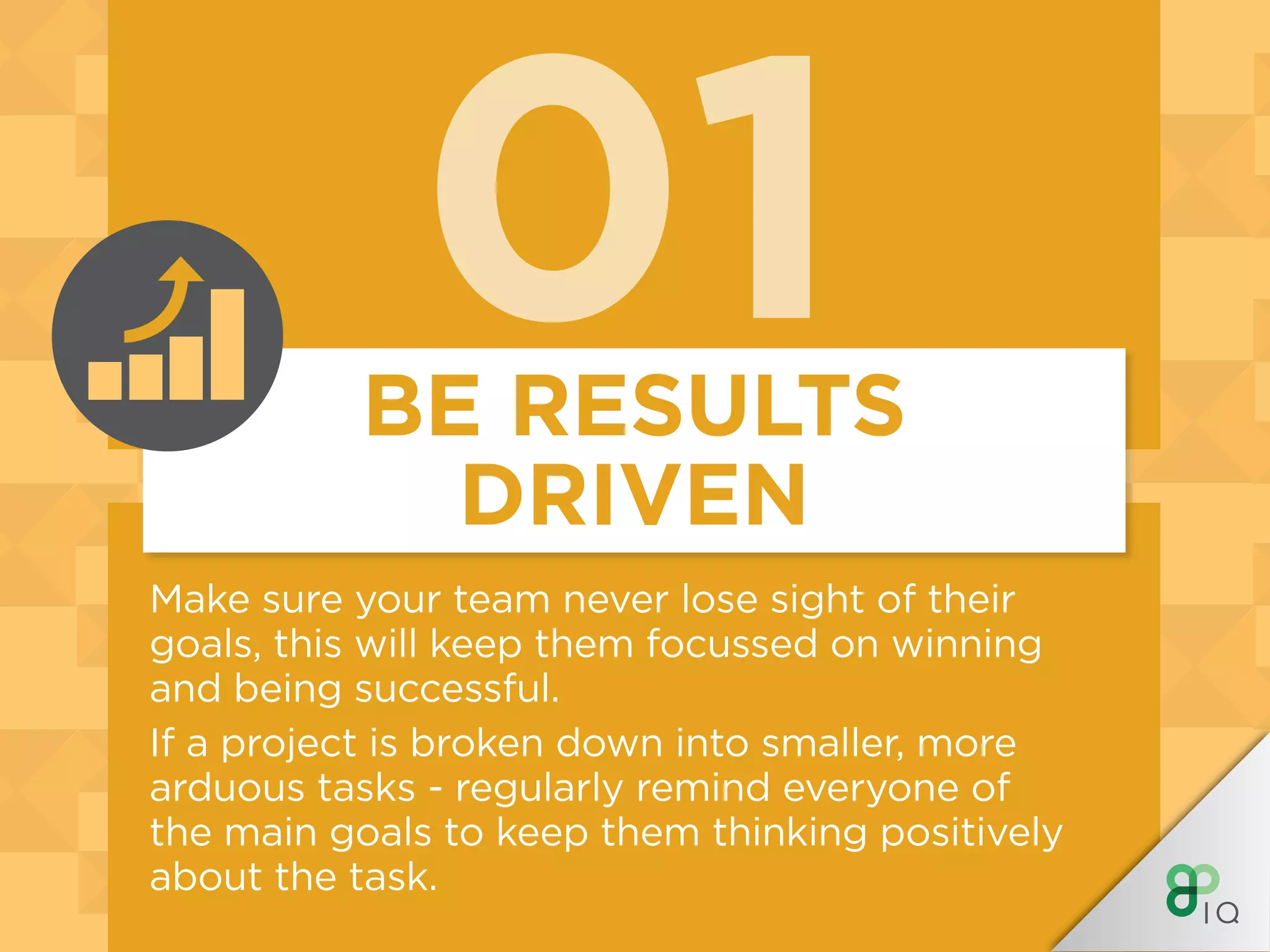 01BE RESULTS
DRIVEN
Make sure your team never lose sight of their
goals, this will keep them focussed on winning
and being successful.
If a project is broken down into smaller, more
arduous tasks - regularly remind everyone of
the main goals to keep them thinking positively
about the task.
 